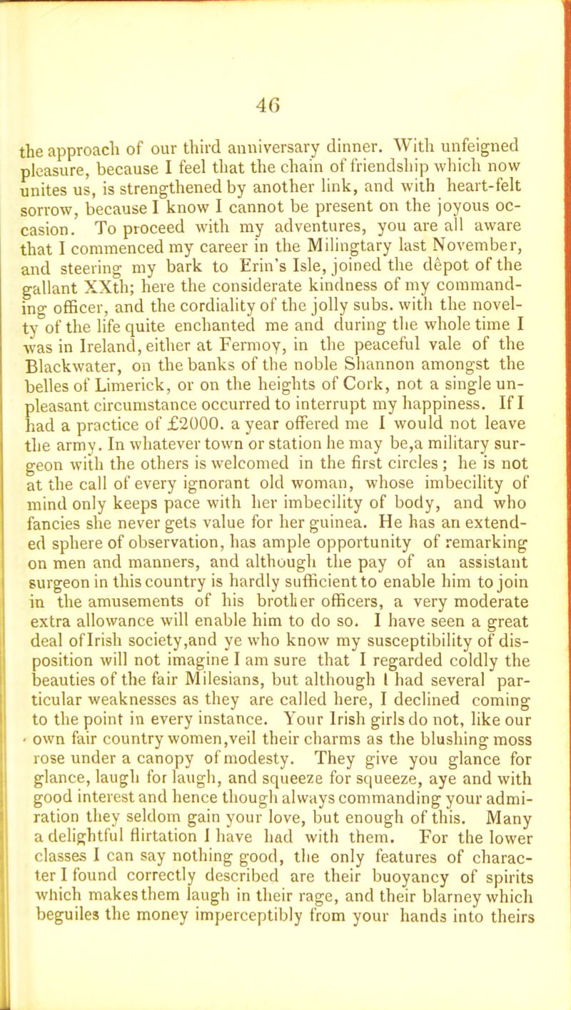the approach of our thu-d anniversary dinner. With unfeigned pleasure, because I feel that the chain of friendship which now unites us, is strengthened by another link, and with heart-felt sorrow, because I know I cannot be present on the joyous oc- casion. To proceed with my adventures, you are all aware that I commenced my career in the Milingtary last November, and steering my bark to Erin's Isle, joined the depot of the gallant XXth; here the considerate kindness of my command- ing officer, and the cordiality of the jolly subs, with the novel- ty of the life quite enchanted me and during the whole time I was in Ireland, either at Fermoy, in the peaceful vale of the Blackwater, on the banks of the noble Shannon amongst the belles of Limerick, or on the heights of Cork, not a single un- pleasant circumstance occurred to interrupt my happiness. If I had a practice of £2000. a year offered me I would not leave the army. In whatever town or station he may be,a military sur- geon with the others is welcomed in the first circles ; he is not at the call of every ignorant old woman, whose imbecility of mind only keeps pace with her imbecility of body, and who fancies she never gets value for her guinea. He has an extend- ed sphere of observation, has ample opportunity of remarking on men and manners, and although the pay of an assistant surgeon in this country is hardly sufficient to enable him to join in the amusements of his brother officers, a very moderate extra allowance will enable him to do so. I have seen a great deal oflrish society,and ye who know my susceptibility of dis- position will not imagine I am sure that I regarded coldly the beauties of the fair Milesians, but although I had several par- ticular weaknesses as they are called here, I declined coming to the point in every instance. Your Irish girls do not, like our • own fair country women,veil their charms as the blushing moss rose under a canopy of modesty. They give you glance for glance, laugh for laugh, and squeeze for squeeze, aye and with good interest and hence though always commanding your admi- ration they seldom gain your love, but enough of this. Many a dehghtful flirtation 1 have had with them. For the lower classes I can say nothing good, the only features of charac- ter I found correctly described are their buoyancy of spirits which makes them laugh in their rage, and their blarney which beguiles the money imperceptibly from your hands into theirs