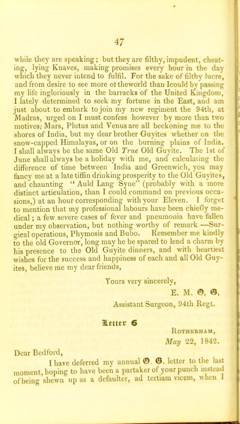 while tliey are speaking; but they are filthy, impudent, cheat- ing, lying Knaves, making promises every hour in the day which they never intend to fulfil. For the sake of filthy lucre, and from desire to see more ol theworld than Icouldby passing my life ingloriously in the barracks of the United Kingdom, I lately determined to seek my fortune in the East, and am just about to embark to join my new regiment the 94th, at Madras, urged on I must confess however by more than two motives; Mars, Plutus and Venus are all beckoning me to the shores of India, but my dear brother Guyites whetiier on the snow-capped Himalayas, or on the burning plains of India. I shall always be the same Old True Old Guyite. The 1st of June shall always be a holiday with me, and calculating the difference of time between India and Greenwich, you may fancy meat a late tiffin drinking prosperity to the Old Guyites, and chaunting  Auld Lang Syne (probably with a more distinct articulation, than I could command on previous occa- sions,) at an hour corresponding with your Eleven. I forget to mention that my professional labours have been chiefly me- dical ; a few severe cases of fever and pneumonia have fallen under my observation, but nothing worthy of remark—Sur- gical operations, Phymosis and Bubo. Remember me kindly to the old Governor, long may he be spared to lend a charm by his presence to the Old Guyite dinners, and with heartiest wishes for the success and happiness of each and all Old Guy- ites, believe me my dear friends, Yours very sincerely, E. M. ©. <5. Assistant Surgeon, 94th Regt. Hetter 6 ROTHKRHAM, May 22, 1842. Dear Bedford, I have deferred my annual ©. ©. letter to the last moment, hoping to have been a partaker of your punch instead of being shewn up as a defaulter, ad tcrtiara vicem, when 1