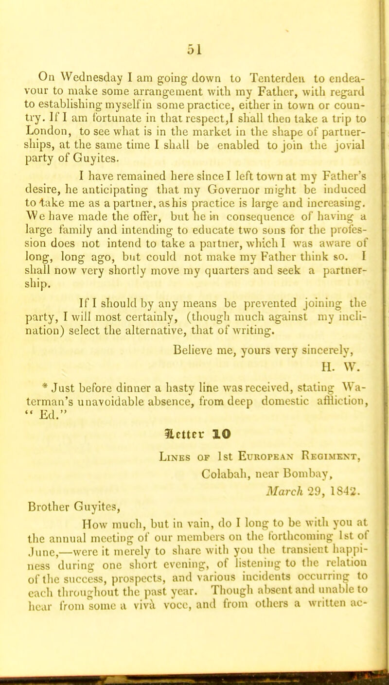 On Wednesday I am going down to Tenterdeu to endea- vour to make some arrangement with my Father, with regard to estabHshing myself in some practice, either in town or coun- try. If I am fortunate in that respect,! shall then take a trip to London, to see what is in the market in the shape of partner- ships, at the same time I shall be enabled to join the jovial party of Guyites. I have remained here shice I left town at my Father's desire, he anticipating that my Governor might be induced to take me as a partner, as his practice is large and increasing. We have made the offer, but he in consequence of having a large family and intending to educate two sons for the profes- sion does not intend to take a partner, which I was aware of long, long ago, but could not make my Father think so. I shall now very shortly move my quarters and seek a partner- ship. If I should by any means be prevented joining the party, I will most certainly, (thougli much against my incli- nation) select the alternative, that of writing. Believe me, yours very sincerely, H. W. * Just before dinner a hasty line was received, stating Wa- terman's unavoidable absence, from deep domestic affliction, Ed. Hcttcr 10 Lines of 1st European Regiment, Colabah, near Bombay, March 29, 1842. Brother Guyites, How much, but in vain, do I long to be with you at the annual meeting of our members on the forthcoming 1st of June,—were it merely to share with you the transient happi- ness during one short evening, of listening to the relation of the success, prospects, and various incidents occurring to each throughout the past year. Though absent and unable to hear from some a vivil voce, and from others a written ac-