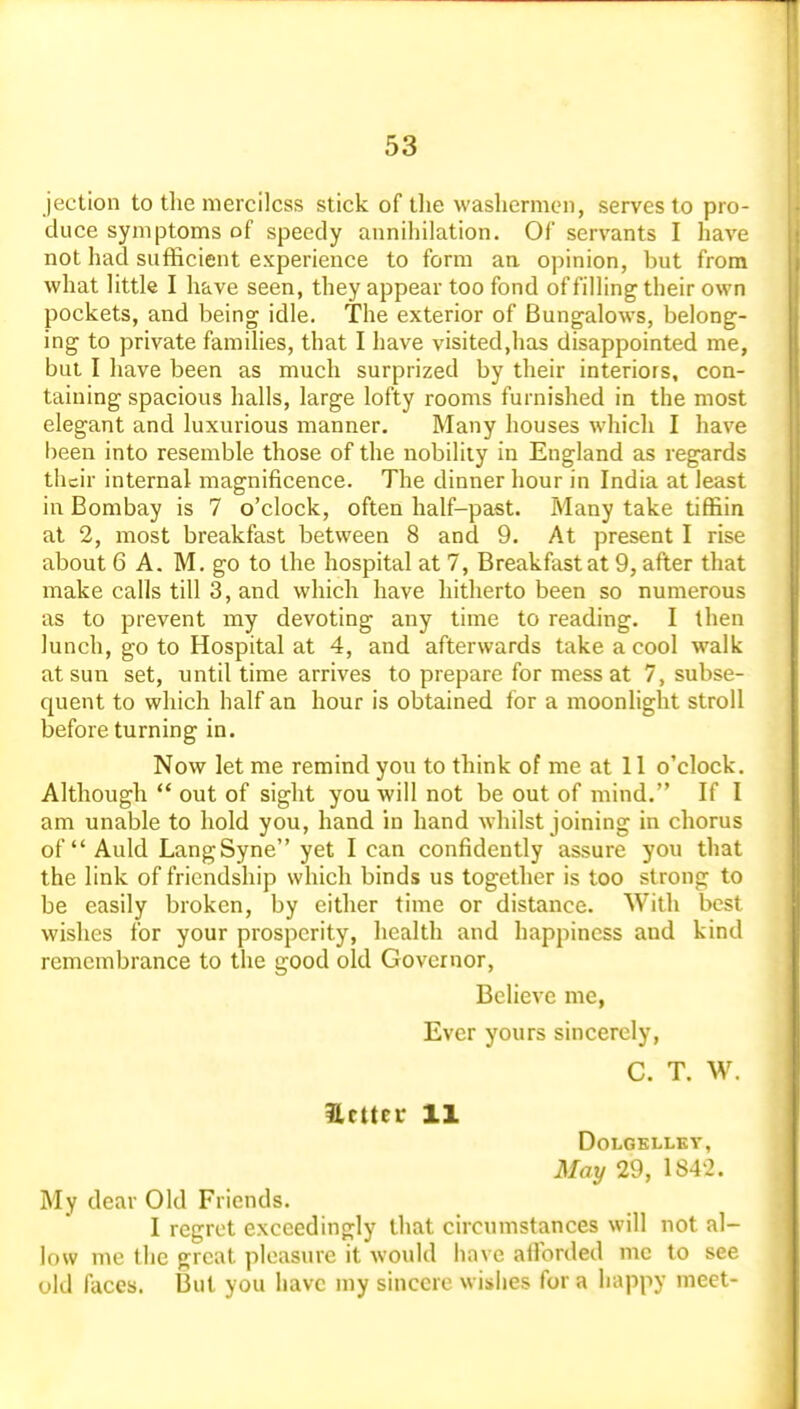 jection to the merciless stick of tlie washermen, serves to pro- duce symptoms of speedy annihilation. Of servants I have not had sufficient experience to form an opinion, but from what little I have seen, they appear too fond of filling their own pockets, and being idle. The exterior of Bungalows, belong- ing to private families, that I have visited,has disappointed me, but I have been as much surprized by their interiors, con- taining spacious halls, large lofty rooms furnished in the most elegant and luxurious manner. Many houses which I have been into resemble those of the nobility in England as regards their internal magnificence. The dinner hour in India at least in Bombay is 7 o'clock, often half-past. Many take tiffiin at 2, most breakfast between 8 and 9. At present I rise about 6 A. M. go to the hospital at 7, Breakfast at 9, after that make calls till 3, and which have hitherto been so numerous as to prevent my devoting any time to reading. I then lunch, go to Hospital at 4, and afterwards take a cool walk at sun set, until time arrives to prepare for mess at 7, subse- quent to which half an hour is obtained for a moonlight stroll before turning in. Now let me remind you to think of me at 11 o'clock. Although  out of sight you will not be out of mind. If I am unable to hold you, hand in hand whilst joining in chorus of  Auld Lang Syne yet lean confidently assure you that the link of friendship which binds us together is too strong to be easily broken, by either time or distance. With best wishes for your prosperity, health and happiness and kind remembrance to the good old Governor, Believe me, Ever yours sincerely, C. T. W. Hcttcr 11 DOLGELLKY, May 29, 1S4'2. My dear Old Friends. I regret exceedingly that circumstances will not al- low me the great pleasure it would have afforded me to see old faces. But you have my sincere wishes for a happy meet-