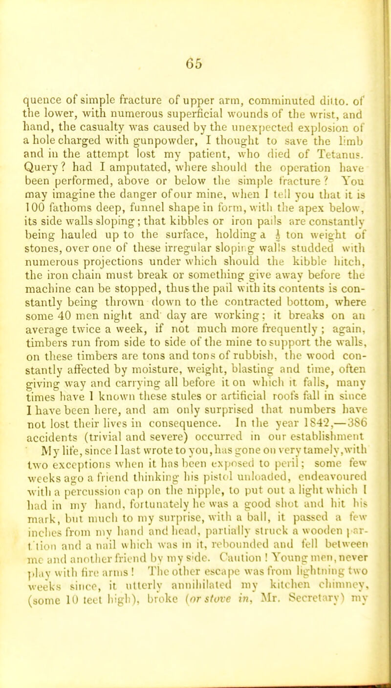 quence of simple fracture of upper arm, comminuted ditto, of the lower, with numerous superficial wounds of the wrist, and hand, the casualty was caused by the unexpected explosion of a hole charged with gunpowder, I thought to save the limb and in the attempt lost my patient, who died of Tetanus. Query? had I amputated, where should the operation have been performed, above or below the simple fracture? You may imagine the danger of our mine, when I tell you that it is 100 fathoms deep, funnel shape in form, with the apex below, its side walls sloping; that kibbles or iron pails are constantlv being hauled up to the surface, holding a i ton weight of stones, over one of these irregular slopii g walls studded with numerous projections under which should the kibble hitch, the iron chain must break or something give away before the machine can be stopped, thus the pail with its contents is con- stantly being thrown down to the contracted bottom, where some 40 men night and day are working: it breaks on an average twice a week, if not much more frequently ; again, timbers run from side to side of the mine to support the walls, on these timbers are tons and tons of rubbish, the wood con- stantly affected by moisture, weight, blasting and time, often giving way and carrying all before it on which it falls, many times have 1 known these stules or artificial roofs fall in since I have been here, and am only surprised that numbers have not lost their lives in consequence. In the year 1842,—386 accidents (trivial and severe) occurred in our establishment My life, since 1 last wrote to you,has gone on very lamely,with two exceptions when it has been exposed to peril; some few weeks ago a friend thinking his pistcl unloaded, endeavoured •with a percussion cap on the nipple, to put out a light which I had in my hand, fortunately he was a good shot and hit his mark, but much to my surprise, with a ball, it passed a few inches from my hand and head, partially struck a wooden | r,r- t tion and a nail which was in it, rebounded and fell between me and another friend bv my side. Caution ! Young men, never ].lay with fire arms ! The other escape was from lightning two weeks since, it utterly anniliilatod my kitchen cliimney, (some 10 teet high), broke (or stove in, Mr. Secretary) my