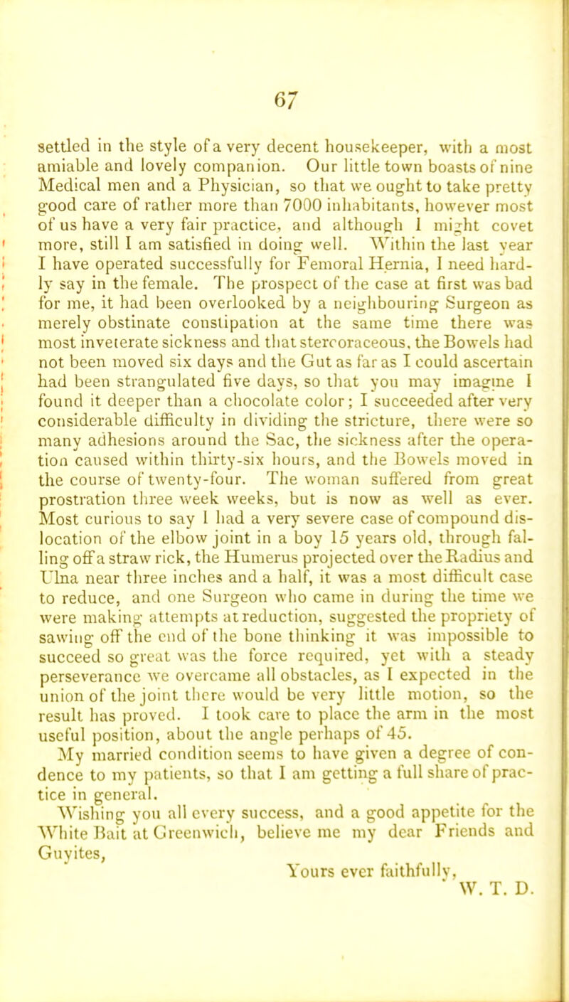 settled in the style of a very decent housekeeper, with a most amiable and lovely companion. Our little town boastsot'nine Medical men and a Physician, so that we ought to take pretty g;ood care of rather more than 7000 inhabitants, however most of us have a very fair practice, and although 1 mi;ht covet more, still I am satisfied in doing well. Within the last vear I have operated successfully for Femoral Hernia, I need liard- ly say in the female. The prospect of the case at first was bad for me, it had been overlooked by a neighbouring Surgeon as merely obstinate constipation at the same time there wa? most inveterate sickness and tliat stercoraceous, the Bowels had not been moved six days and the Gut as far as I could ascertain had been strangulated five days, so that you may imagine I found it deeper than a chocolate color; I succeeded after very considerable difficulty in dividing the stricture, there were so many adhesions around the Sac, the sickness after tlie opera- tion caused within thiity-six hours, and the Bowels moved in the course of twenty-four. The woman suffered from great prostration three week weeks, but is now as well as ever. Most curious to say 1 had a very severe case of compound dis- location of the elbow joint in a boy 15 years old, through fal- ling off a straw rick, the Humerus projected over the Radius and Ulna near three inches and a half, it was a most difficult case to reduce, and one Surgeon who came in during the time we were making attempts at reduction, suggested the propriety of sawing off the end of the bone thinking it was impossible to succeed so great was the force required, yet with a steady perseverance we overcame all obstacles, as I expected in the union of the joint there would be very little motion, so the result has proved. I took cave to place the arm in the most useful position, about the angle perhaps of 45. My married condition seems to have given a degree of con- dence to my patients, so that I am getting a full share of prac- tice in general. Wishing you all every success, and a good appetite for the White Bait at Greenwich, believe me my dear Friends and Guyites, Yours ever faithfully. * W. T. D.