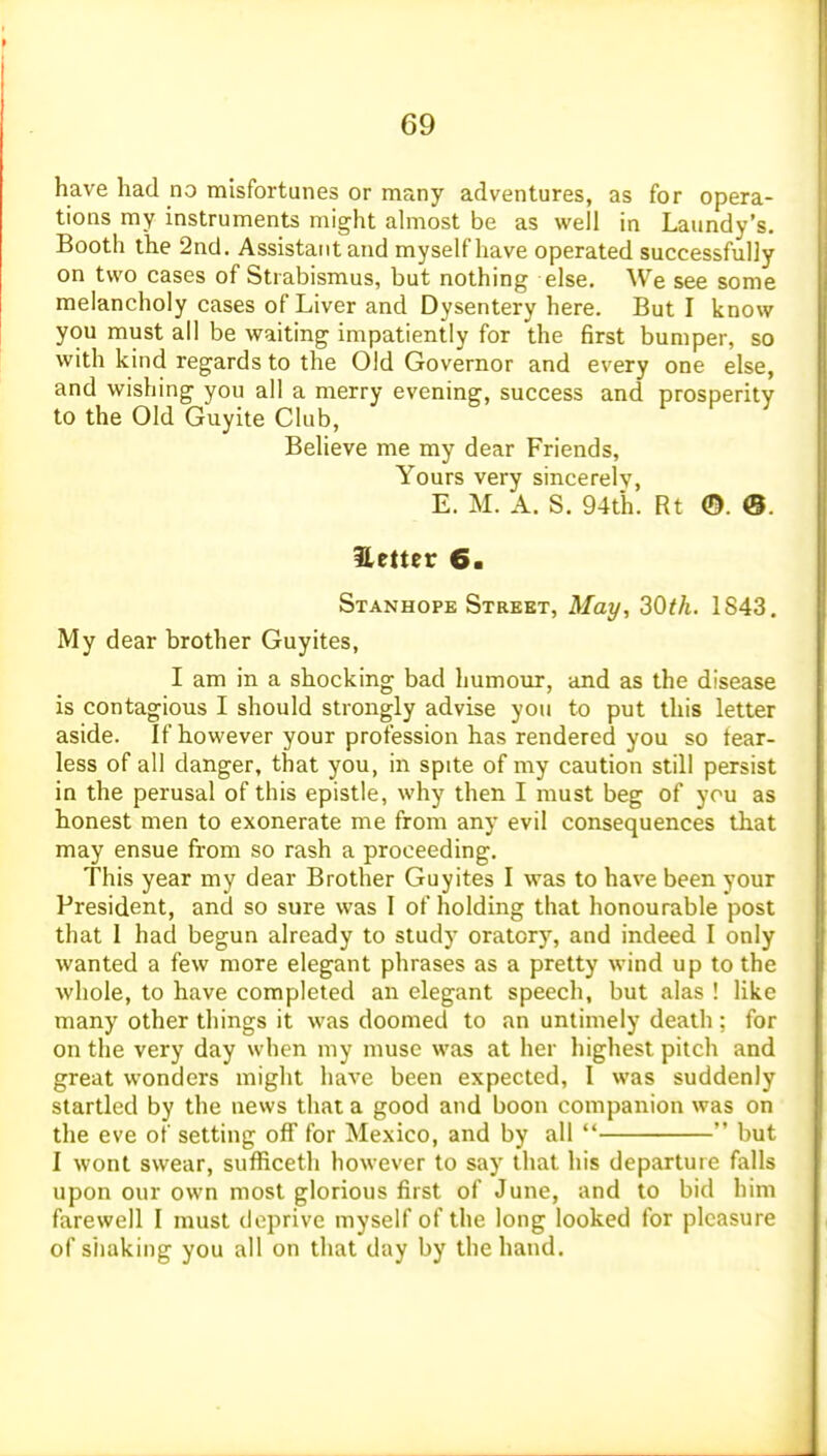 have had no misfortunes or many adventures, as for opera- tions my instruments might ahnost be as well in Laundy's. Booth the 2nd. Assistant and myself have operated successfully on two cases of Strabismus, but nothing else. We see some melancholy cases of Liver and Dysentery here. But I know you must all be waiting impatiently for the first bumper, so with kind regards to the Old Governor and every one else, and wishing you all a merry evening, success and prosperity to the Old Guyite Club, Believe me my dear Friends, Yours very sincerely, E. M. A. S. 94th. Rt ©. 0. Hetter 6. Stanhope Strebt, May, 30th. 1S43, My dear brother Guyites, I am in a shocking bad humour, and as the disease is contagious I should strongly advise you to put this letter aside. If however your profession has rendered you so tear- less of all danger, that you, in spite of my caution still persist in the perusal of this epistle, why then I must beg of you as honest men to exonerate me from any evil consequences that may ensue from so rash a proceeding. This year my dear Brother Guyites I was to have been your President, and so sure was I of holding that honourable post that I had begun already to study oratory, and indeed I only wanted a few more elegant phrases as a pretty wind up to the whole, to have completed an elegant speech, but alas ! like many other things it was doomed to an untimely death : for on the very day when my muse was at her highest pitch and great wonders might have been expected, I was suddenly startled by the news that a good and boon companion was on the eve of setting off for Mexico, and by all   but I wont swear, sufficeth however to say that his departure falls upon our own most glorious first of June, and to bid him farewell I must deprive myself of the long looked for pleasure of siiaking you all on that day by the hand.