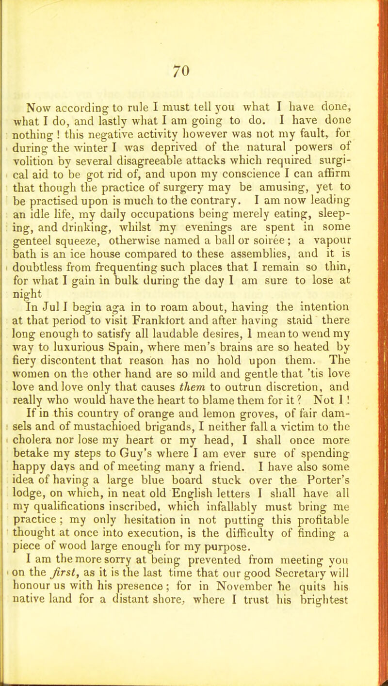 Now according to rule I must tell you what I have done, what I do, and lastly what I am going to do. I have done nothing ! this negative activity however was not my fault, for during the winter I was deprived of the natural powers of volition by several disagreeable attacks which required surgi- cal aid to be got rid of, and upon my conscience I can aflBrm that though the practice of surgery may be amusing, yet to be practised upon is much to the contrary. I am now leading an idle life, my daily occupations being merely eating, sleep- ing, and drinking, whilst my evenings are spent in some genteel squeeze, otherwise named a ball or soiree ; a vapour bath is an ice house compared to these assemblies, and it is doubtless from frequenting such places that I remain so thin, for what I gain in bulk during the day 1 am sure to lose at night In Jul I begin aga in to roam about, having the intention at that period to visit Frankfort and after having staid there long enough to satisfy all laudable desires, 1 mean to wend my way to luxurious Spain, where men's brains are so heated by fiery discontent that reason has no hold upon them. The women on the other hand are so mild and gentle that 'tis love love and love only that causes them to outrun discretion, and really who would have the heart to blame them for it ? Not I I If in this country of orange and lemon groves, of fair dam- sels and of mustachioed brigands, I neither fall a victim to the cholera nor lose my heart or my head, I shall once more betake my steps to Guy's where I am ever sure of spending happy days and of meeting many a friend. I have also some idea of having a large blue board stuck over the Porter's lodge, on which, in neat old English letters I shall have all my qualifications inscribed, which infallably must bring me practice ; my only hesitation in not putting this profitable thought at once into execution, is the difficulty of finding a piece of wood large enough for my purpose. I am the more sorry at being prevented from meeting you on the Jirst, as it is the last time that our good Secretary will honour us with his presence; for in November he quits his native land for a distant shore, where I trust his brightest