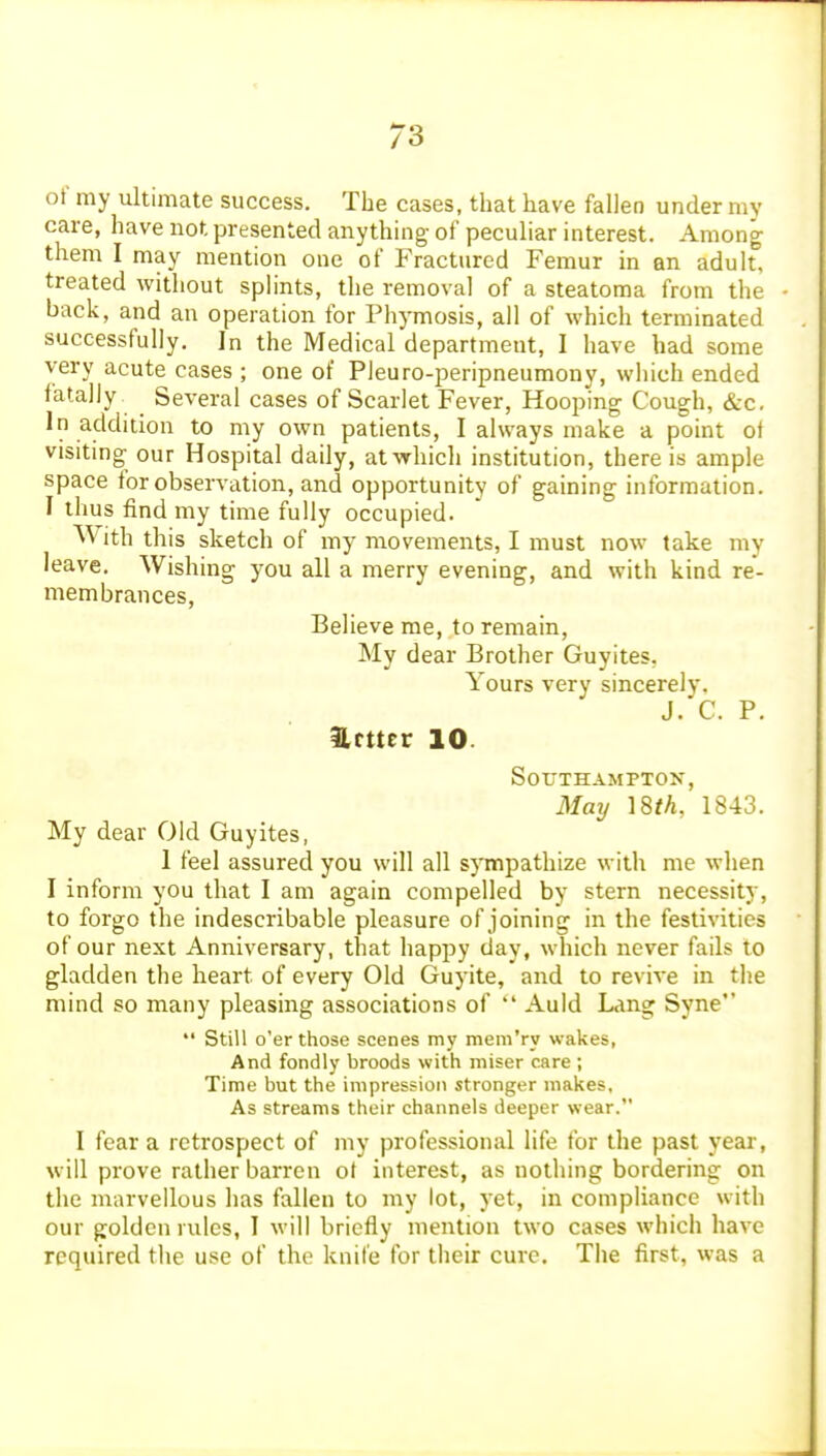 of my ultimate success. The cases, that have fallen under my care, have not presented anythnig- of peculiar interest. Among them I may mention one of Fractured Femur in an adult, treated without splints, the removal of a steatoraa from the back, and an operation for Phymosis, ail of which terminated successfully. In the Medical department, I have had some very acute cases ; one of Pleuro-peripneumony, which ended fatally. ^ Several cases of Scarlet Fever, Hooping Cough, &c. In addition to my own patients, I always make a point of visiting our Hospital daily, at which institution, there is ample space tor observation, and opportunity of gaining information. I thus find my time fully occupied. With this sketch of my movements, I must now take my leave. Wishing you all a merry evening, and with kind re- membrances. Believe me, to remain. My dear Brother Guyites, Yours very sincerely. J. C. P. Hmer 10. Southampton, May 1843. My dear Old Guyites, 1 feel assured you will all sjTnpathize with me when I inform you that I am again compelled by stern necessity, to forgo the indescribable pleasure of joining in the festivities of our next Anniversary, that happy day, which never fails to gladden the heart of every Old Guyite, and to revive in the mind so many pleasing associations of  Auld Lang Syne  Still o'er those scenes my mem'ry wakes, And fondly broods with miser care ; Time but the impression stronger makes, As streams their channels deeper wear. I fear a retrospect of my professional life for the past year, will prove rather barren ot interest, as nothing bordering on the marvellous has fallen to my lot, yet, in compliance with our golden rules, I will briefly mention two cases which have required the use of the knife for their cure. The first, was a