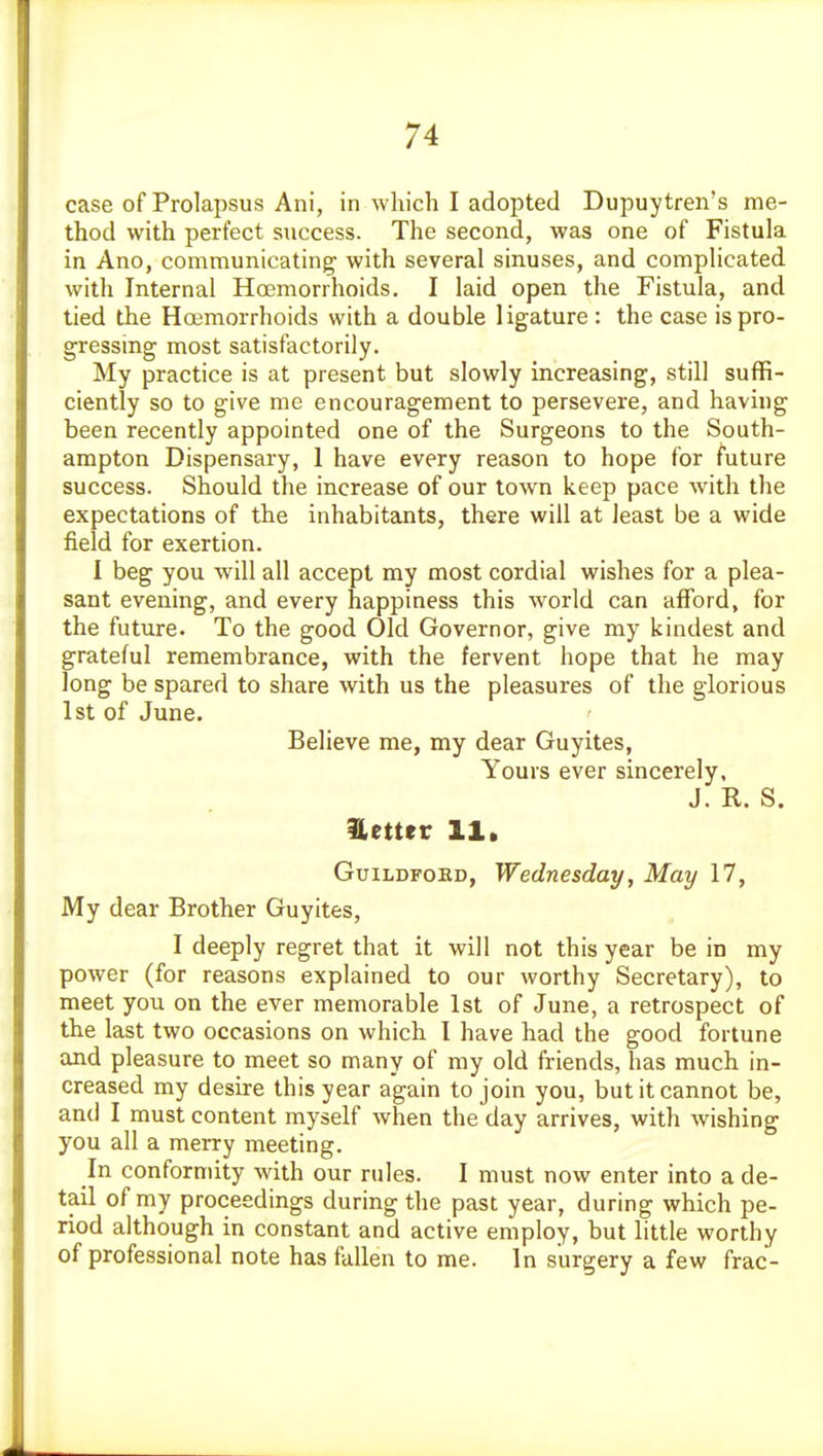case of Prolapsus Ani, in which I adopted Dupuytren's me- thod with perfect success. The second, was one of Fistula in Ano, communicating' with several sinuses, and complicated with Internal Hoemorrhoids, I laid open the Fistula, and tied the Hoemorrhoids with a double ligature : the case is pro- gressing most satisfactorily. My practice is at present but slowly increasing, still suffi- ciently so to give me encouragement to persevere, and having been recently appointed one of the Surgeons to the South- ampton Dispensary, 1 have every reason to hope for future success. Should the increase of our town keep pace with the expectations of the inhabitants, there will at least be a wide field for exertion. I beg you will all accept my most cordial wishes for a plea- sant evening, and every happiness this world can afford, for the future. To the good Old Governor, give my kindest and grateful remembrance, with the fervent hope that he may long be spared to share with us the pleasures of the glorious 1st of June. Believe me, my dear Guyites, Yours ever sincerely, J. R. S. better 11* GuiLDFOKD, Wednesday, May 17, My dear Brother Guyites, I deeply regret that it will not this year be in my power (for reasons explained to our worthy Secretary), to meet you on the ever memorable 1st of June, a retrospect of the last two occasions on which I have had the good fortune and pleasure to meet so many of my old friends, has much in- creased my desire this year again to join you, but it cannot be, and I must content myself when the day arrives, with wishing you all a merry meeting. In conformity with our rules. I must now enter into a de- tail of my proceedings during the past year, during which pe- riod although in constant and active employ, but little worthy of professional note has fallen to me. In surgery a few frac-