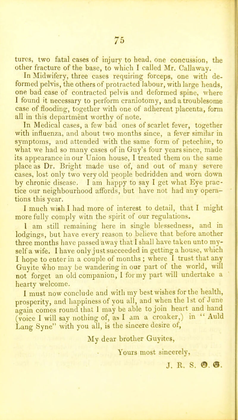 tures, two fatal cases of injury to head, one concussion, the other fracture of the base, to which I called Mr. Callaway. In Midwifery, three cases requiring forceps, one with de- formed pelvis, the others of protracted labour, with large heads, one bad case of contracted pelvis and deformed spine, where I found it necessary to perform craniotomy, and a troublesome case of flooding, together with one of adherent placenta, form all in this department worthy of note. In Medical cases, a few bad ones of scarlet fever, together with influenza, and about two months since, a fever similar in symptoms, and attended with the same form of petechias, to what we had so many cases of in Guy's four years since, made its appearance in our Union house, I treated them on the same place as Dr. Bright made use of, and out of many severe cases, lost only two very old people bedridden and worn down by chronic disease. I am happy to say I get what Eye prac- tice our neighbourhood afibrds, but have not had any opera- tions this year. I much wish I had more of interest to detail, that I might more fully comply witn the spirit of our regulations. I am still remaining here in single blessedness, and in lodgings, but have every reason to believe that before another three months have passed away that I shall have taken unto my- self a wife. I have only just succeeded in getting a house, which I hope to enter in a couple of months ; where I trust that any Guyite \vho may be wandering in oot part of the world, will not forget an old companion, I for my part will undertake a hearty welcome. I must now conclude and with my best wishes for the health, prosperity, and happiness of you all, and when the 1st of June again comes round that 1 ma*y be able to join heart and hand (voice I will say nothing of, as I am a croaker,) in  Auld Lang Syne with you all, is the sincere desire of, My dear brother Guyites, Yours most sincerely, J. R. S. ©. 0.
