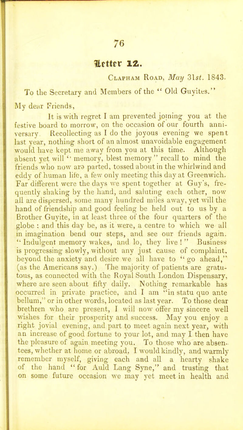 Hftter 12. Clapham Road, May 3Is^. 1843. To the Secretary and Members of the  Old Guyites. My deiir Friends, It is with regret I am prevented joining you at the festive board to morrow, on the occasion of our fourth anni- versary Recollecting as I do the joyous evening we spent last year, nothing short of an almost unavoidable engagement would have kept me away from you at this time. Although absent yet will '' memory, blest memory recall to mind the friends who now ara parted, tossed about in the Avhirlwind and eddy of human life, a few only meeting this day at Greenwich. Far different were the days we spent together at Guy's, fre- quently shaking by the hand, and saluting each other, now all are dispersed, some many hundred miles away, yet will the hand of friendship and good feeling be held out to us by a Brother Guyite, in at least three of the four quarters of the globe ; and this day be, as it were, a centre to which we all in imagination bend our steps, and see our friends again.  Indulgent memory wakes, and lo, they live !  Business is progressing slowly, without any just cause of complaint, beyond the anxiety and desire we all have to  go ahead, (as the Americans say.) The majority of patients are gratu- tous, as connected with the Royal South London Dispensary, where are seen about fifty daily. Nothing remarkable has occurred in private practice, and I am in statu quo ante bellum, or in other words, located as last year. To those dear brethren who arc present, I will now offer my sincere well wishes for then- prosperity and success. May you enjoy a right jovial evening, and part to meet again next year, with an increase of good fortune to your lot, and may I then have the pleasure of again meeting you. To those who are absen- tees, whether at home or abroad, I would kindly, and warmly remember myself, giving each and all a hearty shake of the hand for Auld Lang Syne, and trusting that on some future occasion we may yet meet in health and