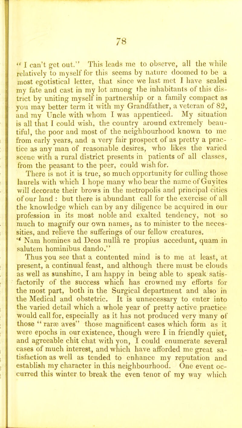  I can't get out. This leads me to obscr\'e, all the while relatively to myself for this seems by nature doomed to be a most egotistical letter, that since we last met I have sealed my fate and cast in my lot among the inhabitants of this dis- trict by uniting myself in partnership or a family compact as you may better term it with my Grandfather, a veteran of 82, and my Uncle with whom I was appenticed. My situation is all that I could wish, the country around extremely beau- tiful, the poor and most of the neighbourhood known to me from early years, and a very fair prospect of as pretty a prac- tice as any man of reasonable desires, who likes the varied scene with a rural district presents in patients of all classes, from the peasant to the peer, could wish for. There is not it is true, so much opportunity for culling those laurels with which I hope many who bear the name of Guyites will decorate their brows in the metropolis and principal cities of our land : but there is abundant call for the exercise of all the knowledge which can by any diligence be acquired in our profession in its most noble and exalted tendency, not so much to magnify our own names, as to minister to the neces- sities, and relieve the sufferings of our fellow creatures. Nam homines ad Deos nullS, re propius accedunt, quam in salutem hominibus dando. Thus you see that a contented mind is to me at least, at present, a continual feast, and although there must be clouds as well as sunshine, I am happy in being able to speak satis- factorily of the success which has crowned my efforts for the most part, both in the Surgical department and also in the Medical and obstetric. It is unnecessary to enter into the varied detail which a whole year of pretty active practice would call for, especially as it has not produced very many of those  rarse aves those magnificent cases which form as it were epochs in our existence, though were I in friendly quiet, and agreeable chit chat with yon, I could enumerate several cases of much interest, and Avhich have afforded me great sa- tisfaction as well as tended to enhance my reputation and establish my character in this neighbourhood. One event oc- curred this winter to break the even tenor of my way which