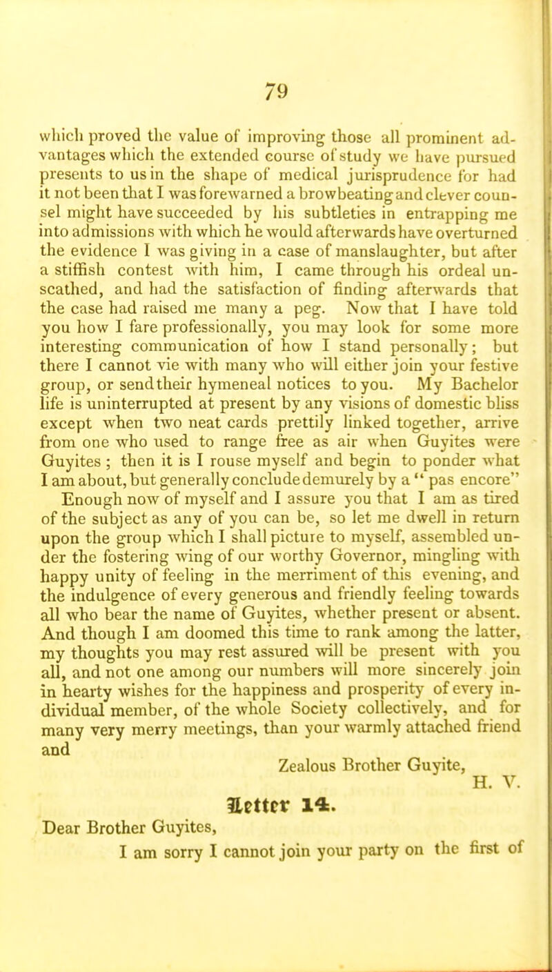 which proved the value of improvmg those all prominent ad- vantages which the extended course of study we have ]3m-sued presents to us in the shape of medical jm-isprudence for had it not been that I was forewarned a browbeating and clever coun- sel might have succeeded by his subtleties in entrapping me into admissions with which he would afterwards have overturned the evidence I was giving in a case of manslaughter, but after a stiffish contest with him, I came through his ordeal un- scathed, and had the satisfaction of finding afterwards that the case had raised me many a peg. Now that I have told you how I fare professionally, you may look for some more interesting communication of how I stand personally; but there I cannot vie with many who will either join your festive group, or send their hymeneal notices to you. My Bachelor life is uninterrupted at present by any visions of domestic bhss except when two neat cards prettily linked together, arrive from one who used to range free as air when Guyites were Guyites ; then it is I rouse myself and begin to ponder what I am about, but generally conclude demurely by a  pas encore Enough now of myself and I assure you that I am as tired of the subject as any of you can be, so let me dwell in return upon the group which I shall picture to myself, assembled un- der the fostering wing of our worthy Governor, minghng with happy unity of feeling in the merriment of this evening, and the indulgence of every generous and friendly feeling towards all who bear the name of Guyites, whether present or absent. And though I am doomed this time to rank among the latter, my thoughts you may rest assured will be present with you all, and not one among our numbers will more sincerely join in hearty wishes for the happiness and prosperitjf of every in- dividual member, of the whole Society collectively, and for many very merry meetings, than your warmly attached friend and Zealous Brother Guyite, H. V. mtttV 14. Dear Brother Guyites, I am sorry I cannot join your party on the first of