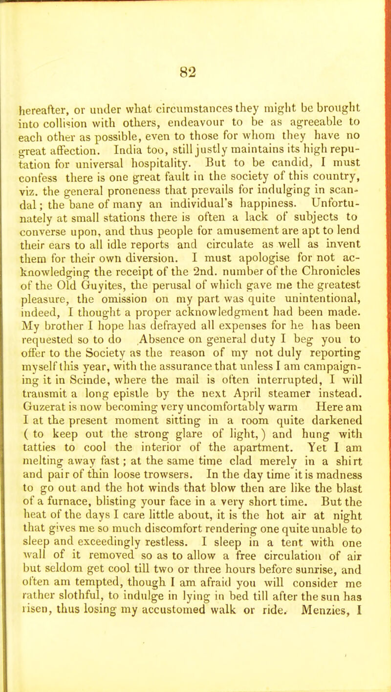 hereafter, or under vvliat circumstances they might be brought into collision with others, endeavour to be as agreeable to each other as possible, even to those for wliom they have no great afifection. India too, still justly maintains its high repu- tation for universal hospitality. But to be candid, I must confess there is one great fault in the society of this country, viz. the general proneness that prevails for indulging in scan- dal ; the bane of many an individual's happiness. Unfortu- nately at small stations there is often a lack of subjects to converse upon, and thus people for amusement are apt to lend their ears to all idle reports and circulate as well as invent them for their own diversion. I must apologise for not ac- knowledging the receipt of the 2nd. number of the Chronicles of the Old Guyites, the perusal of which gave me the greatest pleasure, the omission on my part was quite unintentional, indeed, I thought a proper acknowledgment had been made. My brother I hope has defrayed all expenses for he has been requested so to do Absence on general duty I beg you to offer to the Society as the reason of my not duly reporting myself this year, with the assurance that unless I am campaign- ing it in Scinde, where the mail is often interrupted, I will transmit a long epistle by the next April steamer instead. Guzerat is now becoming very uncomfortably warm Here am I at the present moment sitting in a room quite darkened ( to keep out the strong glare of light,) and hung with tatties to cool the interior of the apartment. Yet I am melting away fast; at the same time clad merely in a shirt and pair of thin loose trowsers. In the day time it is madness to go out and the hot winds that blow then are like the blast of a furnace, blisting your face in a very short time. But the heat of the days I care little about, it is the hot air at night that gives me so much discomfort rendering one quite unable to sleep and exceedingly restless. I sleep in a tent with one wall of it removed so as to allow a free circulation of air but seldom get cool till two or three hours before sunrise, and often am tempted, though I am afraid you will consider me rather slothful, to indulge in lying in bed till after the sun has risen, thus losing my accustomed walk or ride. Menzies, I