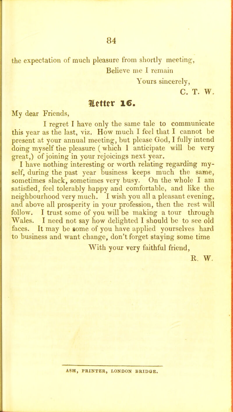 the expectation of much pleasure from shortly meeting-, Believe me I remain Yours sincerely, C. T. W, Eemtr 16. My dear Friends, I regret I have only the same tale to communicate this year as the last, viz. How much I feel that I cannot be present at your annual meeting, but please God, I fully intend doing myself tiie pleasure ( which 1 anticipate will be very great,) of joining in your rejoicings next year. I have nothing interesting or worth relating regarding my- self, during the past year business keeps much the same, sometimes slack, sometimes very busy. On the whole I am satisfied, feel tolerably happy and comfortable, and like the neighbourhood very much. I wish you all a pleasant evening, and above all prosperity in your profession, then the rest will follow. I trust some of you will be making a tour through Wales. I need not say how delighted I should be to see old faces. It may be some of you have applied yourselves hard to business and want change, don't forget staying some time With your very faithful friend, R. W. ASH, PRINTER, LONDON BRIDQE.