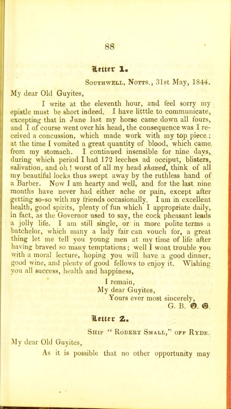 Hettet 1. Southwell, Notts., 31st May, 1844. My dear Old Guyites, I write at the eleventh hour, and feel sorry my epistle must be short indeed. I have iitttle to communicate, excepting that in June last my horse came down all fours, and I of course went over his head, the consequence was I re- ceived a concussion, which made work with my top piece; at the time I vomited a great quantity of blood, ^yhich came from my stomach, I continued insensible for nine days, during which period I had 172 leeches ad occiput, bhsters, salivation, and oh ! worst of all my head shaved, think of all my beautiful locks thus swept away by the ruthless hand of a Barber. Now I am hearty and well, and for the last nine months have never had either ache or pain, except after getting 30-so with my friends occasionally. I am in excellent health, good spirits, plenty of fun which I appropriate daily, in fact, as the Governor used to say, the cock pheasant leads a jolly life. I am still single, or in more polite terms a batchelor, which many a lady fair can vouch for, a great thing let me tell you young men at my time of life after having braved so many temptations; well I wont trouble you with a moral lecture, hoping you will have a good dinner, good Avine, and plenty of good fellows to enjoy it. Wishing you all success, health and happiness, I remain. My dear Guyites, Yours ever most sincerely, G. B. ®. <S. Hettetr 2. Ship '* Robert Small, off Ryde. My dear Old Guyites, As it is possible that no other opportunity may