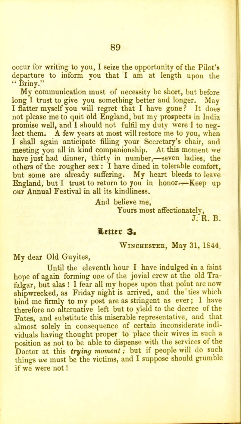 occur for writing to you, I seize the opportunity of the Pilot's departure to inform you that I am at length upon the  Briny. My communication must of necessity be short, but before long I trust to give you something better and longer. May I flatter myself you will regret that I have gone ? It does not please me to quit old England, but my prospects in India promise well, and I should not fulfil my duty were I to neg- lect them. A few years at most will restore me to you, when I shall again anticipate filling your Secretary's chair, and meeting you all in kind companionship. At this moment we have just had dinner, thirty in number,—seven ladies, the others of the rougher sex: I have dined in tolerable comfort, but some are already suffering. My heart bleeds to leave England, but I trust to return to you in honor.-—Keep up our Annual Festival in all its kindliness. And believe me. Yours most affectionately, J. R. B. %euet 3. WiNCHESTEB, May 31, 1844. My dear Old Guyites, Until the eleventh hour I have indulged in a faint hope of again forming one of the jovial crew at the old Tra- falgar, but alas ! 1 fear all my hopes upon that point are now shipwrecked, as Friday night is arrived, and the ties which bind me firmly to my post are as stringent as ever; I have therefore no alternative left but to yield to the decree of the Fates, and substitute this miserable representative, and that almost solely in consequence of certain inconsiderate indi- viduals having thought proper to place their wives in such a position as not to be able to dispense with the services of the Doctor at this trying moment; but if people will do such things we must be the victims, and I suppose should grumble if we were not!