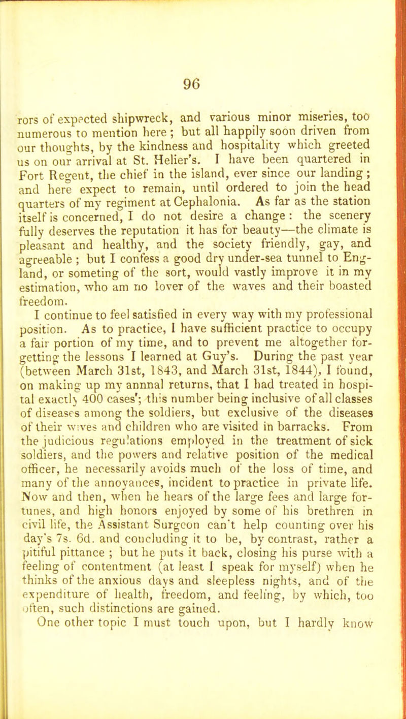 rors of exppcted shipwreck, and various minor miseries, too numerous to mention here ; but all happily soon driven from our thoughts, by the kindness and hospitality which greeted us on our arrival at St. Heher's. I have been quartered in Fort Regent, the chief in the island, ever since our landing; and here expect to remain, until ordered to join the head quarters of my regiment at Cephalonia. As far as the station itself is concerned, I do not desire a change: the scenery fully deserves the reputation it has for beauty—the climate is pleasant and healthy, and the society friendly, gay, and agreeable ; but I confess a good dry under-sea tunnel to Eng- land, or someting of the sort, would vastly improve it in my estimation, who am no lover of the waves and their boasted freedom. I continue to feel satisfied in every way with my professional position. As to practice, I have sufHcient practice to occupy a fair portion of my time, and to prevent me altogether for- getting the lessons I learned at Guy's. During the past year (between March 31st, 1843, and March 31st, 1844), I found, on making up my annual returns, that I had treated in hospi- tal exacilj 400 cases'; this number being inclusive of all classes of diseases among the soldiers, but exclusive of the diseases of their w;ves and children who are visited in barracks. From the judicious regulations employed in the treatment of sick soldiers, and the powers and relative position of the medical officer, he necessarily avoids much of the loss of time, and many of the annoyances, incident to practice in private life. Now and then, when he hears of the large fees and large for- tunes, and high honors enjoyed by some of his brethren in civil life, the Assistant Surgeon can't help countmg over his day's 7s. 6d. and concluding it to be, by contrast, rather a pitiful pittance ; but he puts it back, closing his purse with a feeling of contentment (at least I speak for myself) when he thinks of the anxious days and sleepless nights, and of tlie expenditure of health, freedom, and feeling, by which, too often, such distinctions are gained. One other topic I must touch upon, but I hardly know