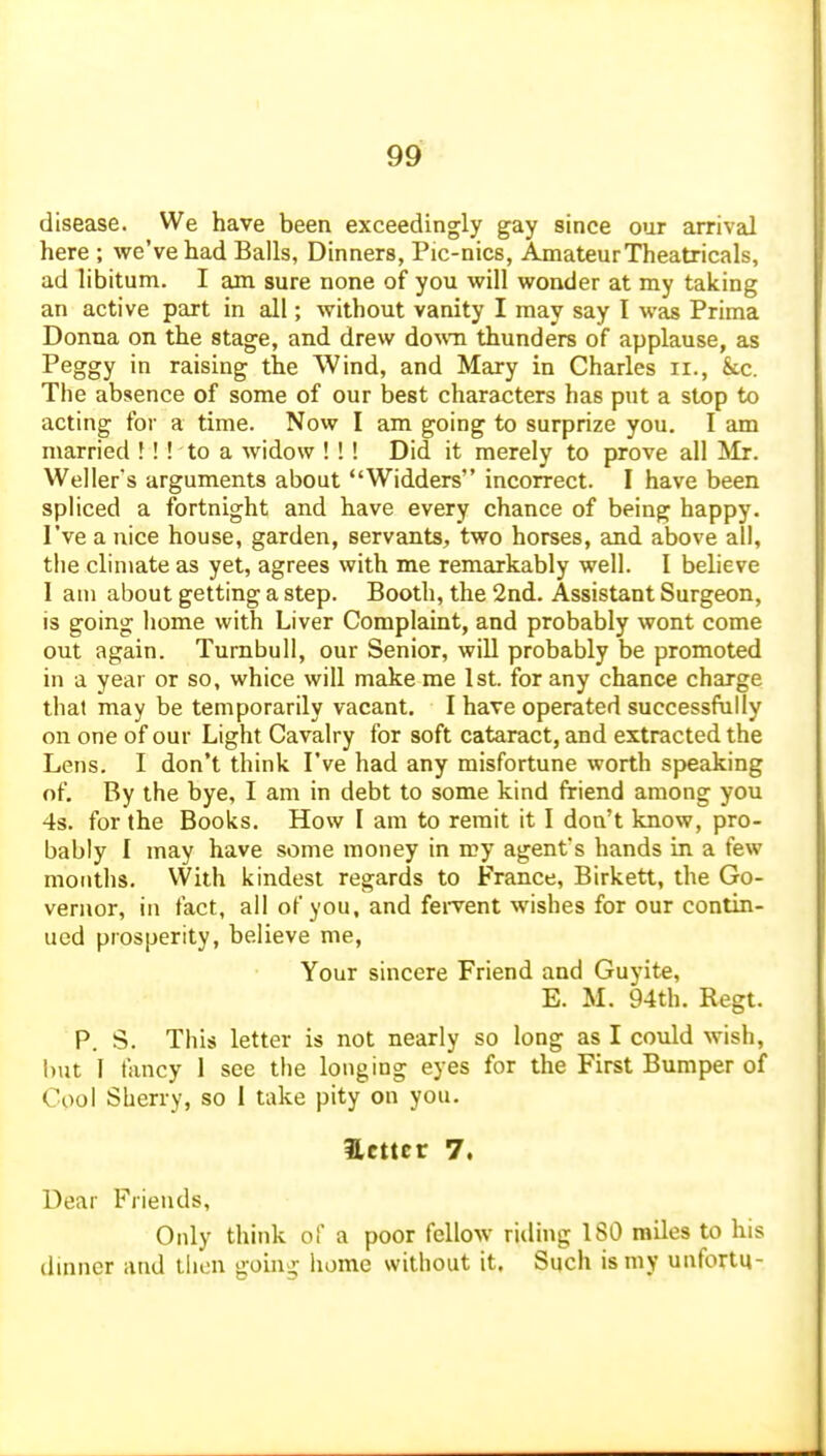 disease. We have been exceedingly gay since our arrival here ; we've had Balls, Dinners, Pic-nics, Amateur Theatricals, ad libitum. I am sure none of you will wonder at my taking an active part in all; without vanity I may say I was Prima Donna on the stage, and drew do^vn thunders of applause, as Peggy in raising the Wind, and Mary in Charles ii., kc. The absence of some of our best characters has put a stop to acting for a time. Now I am going to surprize you. I am married !! ! to a widow ! !! Did it merely to prove all Mr. Weller's arguments about Widders incorrect. I have been spliced a fortnight and have every chance of being happy. I've a nice house, garden, servants, two horses, and above all, the climate as yet, agrees with me remarkably well. I believe I am about getting a step. Booth, the 2nd. Assistant Surgeon, is going home with Liver Complaint, and probably wont come out again. Tumbull, our Senior, will probably be promoted in a year or so, whice will make me 1st. for any chance charge that may be temporarily vacant. I have operated successfully on one of our Light Cavalry for soft cataract, and extracted the Lens. I don't think I've had any misfortune worth speaking of. By the bye, I am in debt to some kind friend among you 4s. for the Books. How I am to remit it I don't know, pro- bably I may have some money in my agent's hands in a few months. VVith kindest regards to France, Birkett, the Go- vernor, in fact, all of you, and fei-vent wishes for our contin- ued prosperity, believe me, Your sincere Friend and Guyite, E. M. 94th. Regt. P. S. This letter is not nearly so long as I could wish, but I fancy 1 see the longing eyes for the First Bumper of Cool Sherry, so 1 take pity on you. ilcttcr 7. Dear Friends, Only think of a poor fellow riding 180 miles to his dinner and tlicn going home without it. Such is my unfortu-