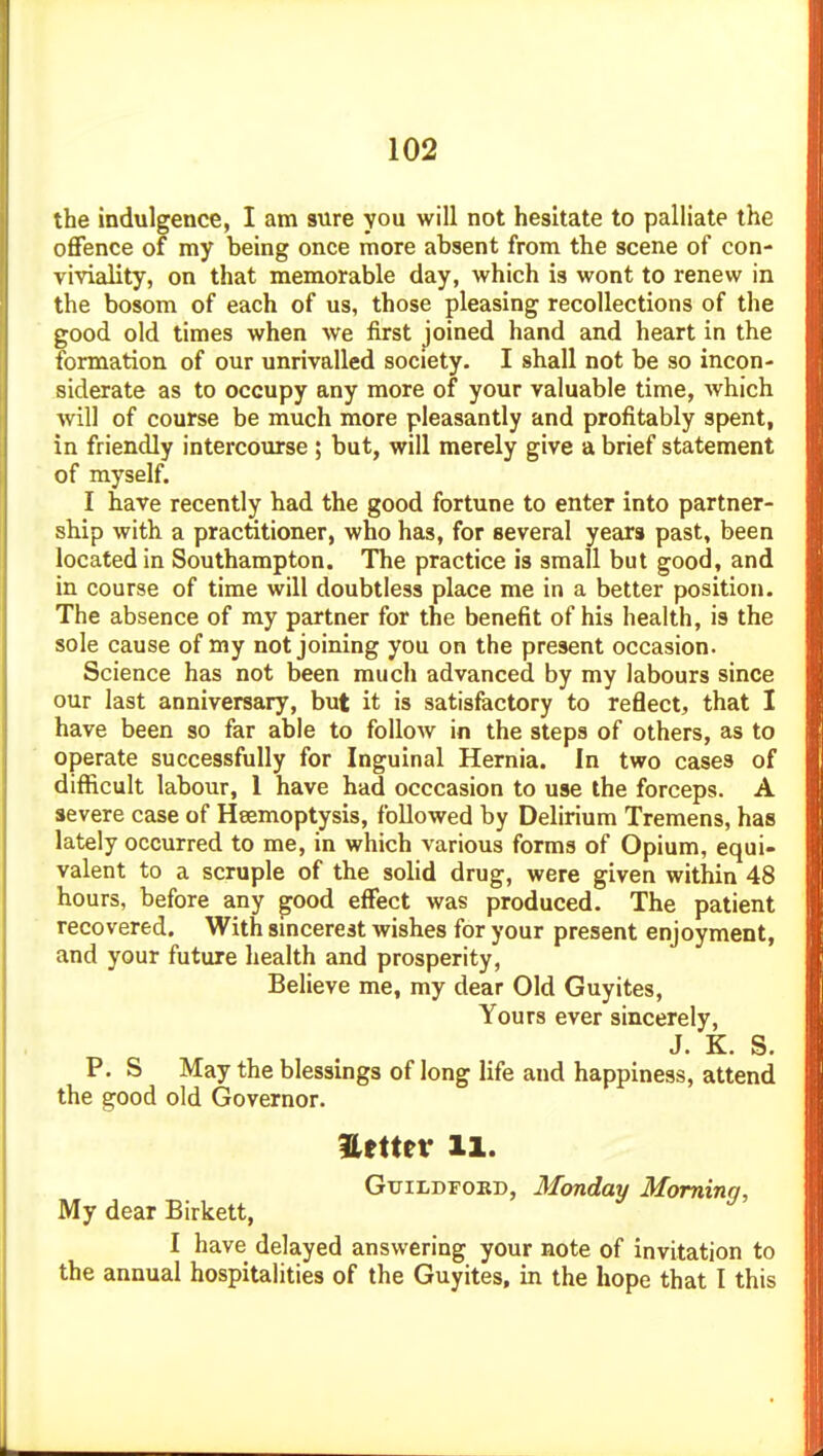 the indulgence, I am sure you will not hesitate to palliate the offence of my being once more absent from the scene of con- viviality, on that memorable day, which is wont to renew in the bosom of each of us, those pleasing recollections of the good old times when we first joined hand and heart in the formation of our unrivalled society. I shall not be so incon- siderate as to occupy any more of your valuable time, which will of course be much more pleasantly and profitably spent, in friendly interco\irse ; but, will merely give a brief statement of myself. I have recently had the good fortune to enter into partner- ship with a practitioner, who has, for several years past, been located in Southampton. The practice is small but good, and in course of time will doubtless place me in a better position. The absence of my partner for the benefit of his health, is the sole cause of my not joining you on the present occasion. Science has not been much advanced by my labours since our last anniversary, but it is satisfactory to reflect, that I have been so far able to follow in the steps of others, as to operate successfully for Inguinal Hernia. In two cases of difficult labour, 1 have had occcasion to use the forceps. A severe case of Heemoptysis, followed by Delirium Tremens, has lately occurred to me, in which various forms of Opium, equi- valent to a scruple of the solid drug, were given within 48 hours, before any ^ood effect was produced. The patient recovered. With smcerest wishes for your present enjoyment, and your future health and prosperity, Believe me, my dear Old Guyites, Yours ever sincerely, J. K. S. P. S May the blessings of long life and happiness, attend the good old Governor. nttuv 11. GxriLDFORD, Monday Mominn, My dear Birkett, I have delayed answering your note of invitation to the annual hospitalities of the Guyites, in the hope that I this