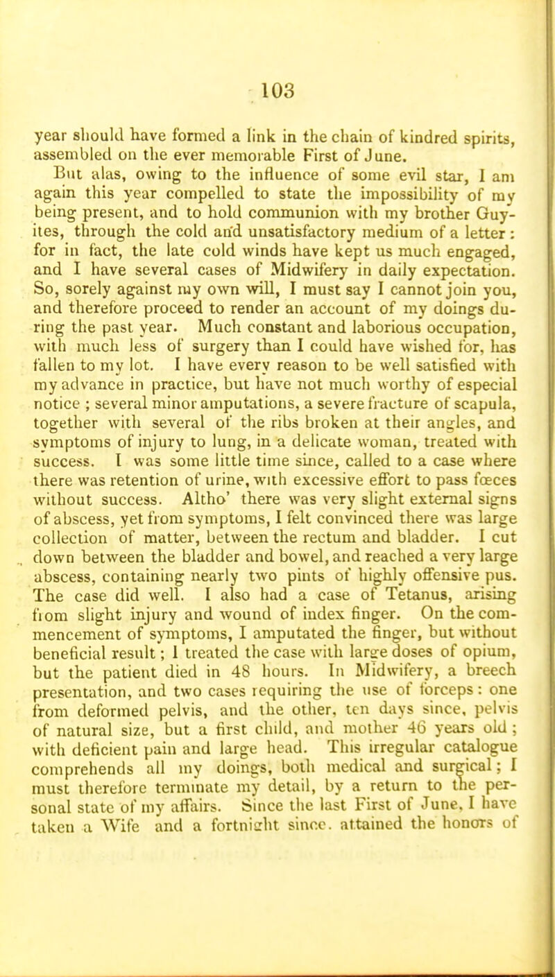 year should have formed a link in the chain of kindred spirits, assembled on the ever memorable First of June. But alas, owing to the influence of some evil sttir, I am again this year compelled to state the impossibility of ray being present, and to hold communion with my brother Guy- ites, through the cold and unsatisfactory medium of a letter : for in fact, the late cold winds have kept us much engaged, and I have several cases of Midwifery in daily expectation. So, sorely against my own veiU, I must say I cannot join you, and therefore proceed to render an account of my doings du- ring the past year. Much constant and laborious occupation, with much less of surgery than I could have wished for, has fallen to my lot. I have every reason to be well satisfied with my advance in practice, but have not much worthy of especial notice ; several minor amputations, a severe fracture of scapula, together with several of the ribs broken at their angles, and symptoms of injury to lung, in a delicate woman, treated with success. I was some little time since, called to a case where there was retention of urine, with excessive eflfort to pass foeces without success. Altho' there was very slight external signs of abscess, yet from symptoms, I felt convinced there was large collection of matter, between the rectum and bladder. I cut down between the bladder and bowel, and reached a very large abscess, containing nearly two pints of highly offensive pus. The case did well. I also had a case of Tetanus, arising fiom shght injury and wound of index finger. On the com- mencement of s^-mptoms, I amputated the finger, but without beneficial result; 1 treated the case with large doses of opium, but the patient died in 48 hours. In Midwifery, a breech presentation, and two cases requiring the tise of tbrceps: one from deformed pelvis, and the other, ten days since, pelvis of natural size, but a first child, and mother 46 years old ; with deficient pain and large head. This irregular catalogue comprehends all my doings, both medical and surgical; I must therefore terminate my detail, by a return to the per- sonal state of my affairs. Since the last First of June. I have taken a Wife and a fortnicht since, attained the honors of