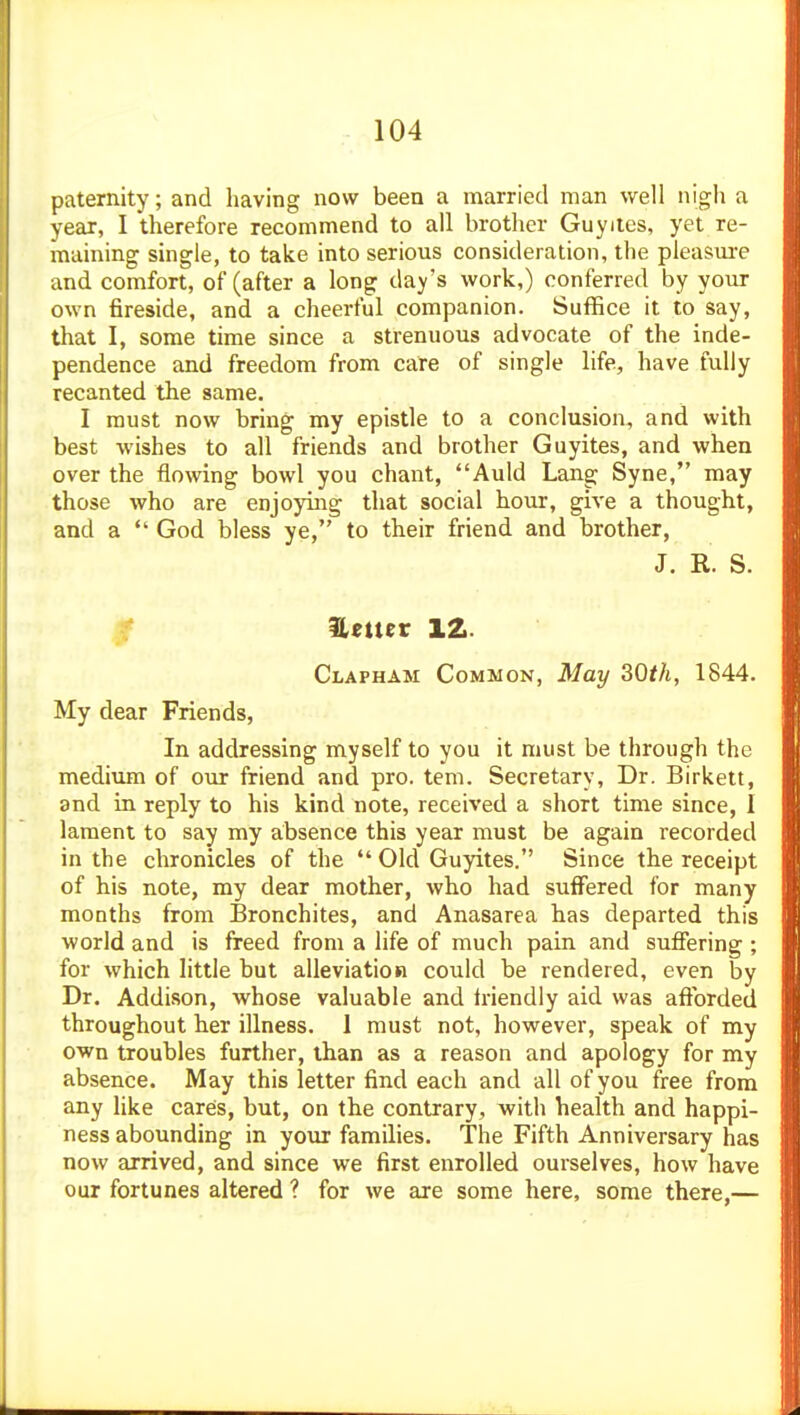 paternity; and having now been a married man well nigh a year, I therefore recommend to all brother Guyiles, yet re- maining single, to take into serious consideration, the pleasure and comfort, of (after a long day's work,) conferred by your own fireside, and a cheerful companion. Suffice it to say, that I, some time since a strenuous advocate of the inde- pendence and freedom from care of single life, have fully recanted the same. I must now bring my epistle to a conclusion, and with best wishes to all friends and brother Guyites, and when over the flowing bowl you chant, Auld Lang Syne, may those who are enjoying that social hour, give a thought, and a  God bless ye, to their friend and brother, J. R. S. Heuer 12. Clapham Common, May 3Qth, 1844. My dear Friends, In addressing myself to you it must be through the medium of our friend and pro. tem. Secretary, Dr. Birkett, and in reply to his kind note, received a short time since, I lament to say my absence this year must be again recorded in the chronicles of the  Old Guyites. Since the receipt of his note, my dear mother, who had suffered for many months from Bronchites, and Anasarca has departed this world and is freed from a life of much pain and sufiering ; for which little but alleviation could be rendered, even by Dr. Addison, whose valuable and friendly aid was afibrded throughout her illness. 1 must not, however, speak of my own troubles further, than as a reason and apology for my absence. May this letter find each and all of you free from any like cares, but, on the contrary, with health and happi- ness abounding in your families. The Fifth Anniversary has now arrived, and since we first enrolled ourselves, how have our fortunes altered ? for we are some here, some there,—