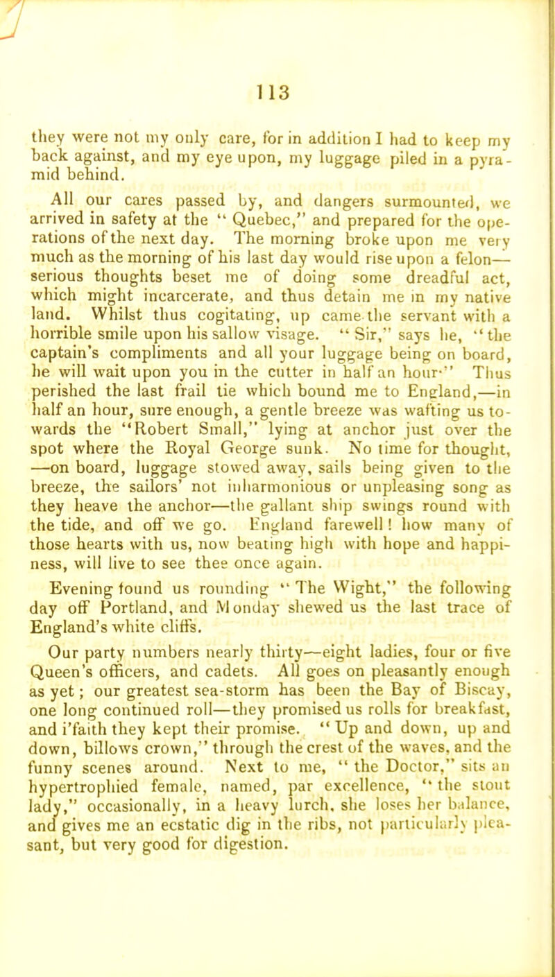 they were not my only care, for in addilion I had to keep my back against, and my eye upon, my luggage piled in a pyra- mid behind. All our cares passed by, and dangers surmounted, we arrived in safety at the  Quebec, and prepared for the ope- rations of the next day. The morning broke upon me very much as the morning of his last day would rise upon a felon— serious thoughts beset me of doing some dreadful act, which might incarcerate, and thus detain me in my native land. Whilst thus cogitating, up came the servant with a horrible smile upon his sallow visage.  Sir, says he, the captain's compliments and all your luggage being on board, he will wait upon you in the cutter in half an hour- Tiius perished the last frail tie which bound me to England,—in half an hour, sure enough, a gentle breeze was wafting us to- wards the Robert Small, lying at anchor just over the spot where the Royal George sunk. No lime for thought, —on board, luggage stowed away, sails being given to the breeze, the sailors' not inharmonious or unpleasing song as they heave the anchor—the gallant ship swings round with the tide, and off we go. England farewell! how many of those hearts with us, now beating high with hope and happi- ness, will live to see thee once again. Evening found us rounding The Wight, the follo\;\ang day off Portland, and Monday shewed us the last trace of England's white cliffs. Our party numbers nearly thirty—eight ladies, four or five Queen's officers, and cadets. All goes on pleasantly enough as yet; our greatest sea-storm has been the Bay of Biscay, one long continued roll—they promised us rolls for breakfast, and i'faith they kept their promise.  Up and down, up and down, billows crown, through the crest of the waves, and the funny scenes around. Next to me,  the Doctor, sits an hypertrophied female, named, par excellence, the stout lady, occasionally, in a heavy lurch, she loses her balance, and gives me an ecstatic dig in the ribs, not particularly plea- sant, but very good for digestion.