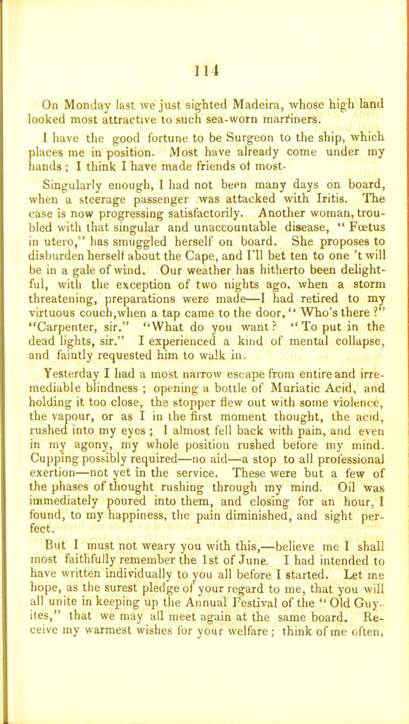 On Monday last we just sighted Madeira, whose high land looked most attractive to such sea-worn marfiners. I have the good fortune to be Surgeon to the ship, which places me in position. Most have already come under my hands ; I think I have made friends ot most- Singularly enough, 1 had not been many days on board, when a steerage passenger was attacked with Iritis. The case is now progressing satisfactorily. Another woman, trou- bled with that singular and unaccountable disease,  Foetus in utero, has smuggled herself on board. She proposes to disburden herself about the Cape, and I'll bet ten to one 'twill be in a gale of wind. Our weather has hitherto been delight- ful, with the exception of two nights ago. when a storm threatening, preparations were made—I had retired to my virtuous couch,when a tap came to the door,  Who's there ? Carpenter, sir. What do you want?  To put in the dead lights, sir. I experienced a kuid of mental collapse, and faintly requested him to walk in. Yesterday I had a most narrow escape from entire and irre- mediable blindness ; opening a bottle of Muriatic Acid, and holding it too close, the stopper flew out with some violence, the vapour, or as I in the first moment thought, the acid, rushed into my eyes ; 1 almost fell back with pain, and even in my agony, my whole position rushed before my mind. Cupping possibly required—no aid—a stop to all professional exertion—not yet in the service. These were but a few of the phases of thought rushing through my mind. Oil was immediately poured into them, and closing for an hour, I found, to my happiness, the pain diminished, and sight per- fect. But I must not weary you with this,—believe me I shall most faithfully remember the 1st of June. I had intended to have written individually to you all before I started. Let me hope, as the surest pledge of your regard to me, that you will all unite in keeping up the Annual Festival of the  Old Guy- ites, that we may all meet again at the same board. Re- ceive my warmest wishes for your welfare ; think of me often,