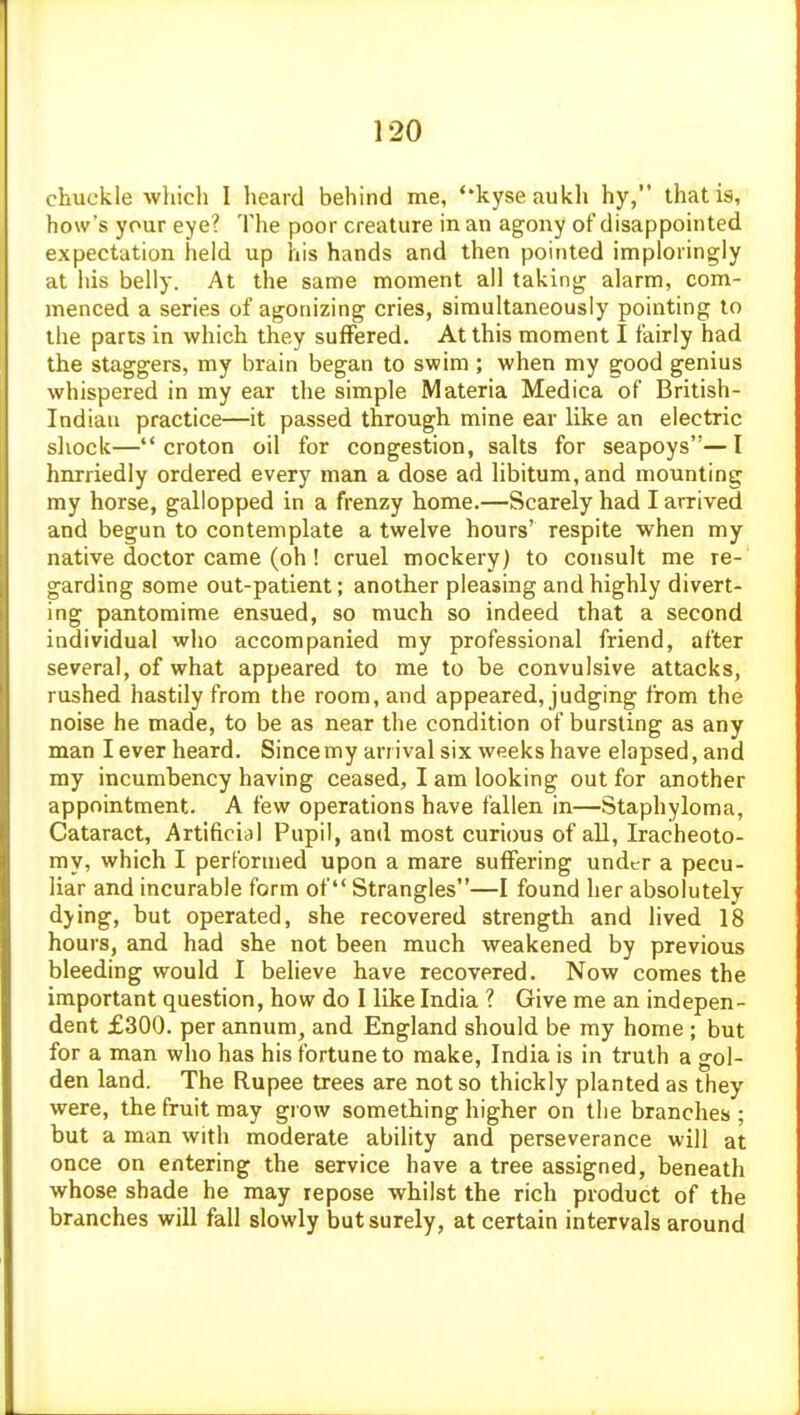 chuckle wliich I heard behind me, *'kyse aukh hy, that is, how's your eye? The poor creature in an agony of disappointed expectation held up his hands and then pointed imploringly at his belly. At the same moment all taking alarm, com- menced a series of agonizing cries, simultaneously pointing to the parts in which they suffered. At this moment I fairly had the staggers, my brain began to swim ; when my good genius whispered in my ear the simple Materia Medica of British- Indian practice—it passed through mine ear like an electric sliock— croton oil for congestion, salts for seapoys—I hnrriedly ordered every man a dose ad libitum, and mounting my horse, gallopped in a frenzy home.—Scarely had I arrived and begun to contemplate a twelve hours' respite when my native doctor came (oh! cruel mockery) to consult me re- garding some out-patient; another pleasing and highly divert- ing pantomime ensued, so much so indeed that a second individual who accompanied my professional friend, after several, of what appeared to me to be convulsive attacks, rushed hastily from the room, and appeared, judging from the noise he made, to be as near the condition of bursting as any man I ever heard. Since my arrival six weeks have elapsed, and my incumbency having ceased, I am looking out for another appointment. A few operations have fallen in—Staphyloma, Cataract, Artificial Pupil, and most curious of all, Iracheoto- my, which I performed upon a mare suffering under a pecu- liar and incurable form of Strangles—I found her absolutely djing, but operated, she recovered strength and lived 18 hours, and had she not been much weakened by previous bleeding would I believe have recovered. Now comes the important question, how do I like India ? Give me an indepen- dent £300. per annum, and England should be my home ; but for a man who has his fortune to make, India is in truth a gol- den land. The Rupee trees are not so thickly planted as they were, the fruit may giow something higher on the branches ; but a man with moderate ability and perseverance will at once on entering the service have a tree assigned, beneath whose shade he may repose whilst the rich product of the branches will fall slowly but surely, at certain intervals around