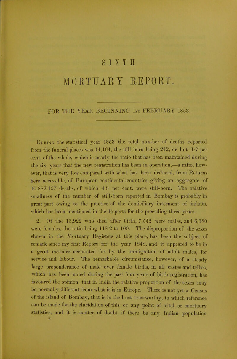 SIXTH MORTUARY REPORT, FOR THE YEAR BEGINNING 1st FEBRUARY 1853. During the statistical year 1853 the total number of deaths reported from the funeral places was 14,164, the still-born being 242, or but 1-7 per cent, of the whole, which is nearly the ratio that has been maintained during the six years that the new registration has been in operation,—a ratio, how- ever, that is very low compared with what has been deduced, from Returns here accessible, of European continental countries, giving an aggregate of 10.882,157 deaths, of which 4*8 per cent, were still-born. The relative smallness of the number of still-born reported in Bombay is probably in great part owing to the practice of the domiciliary interment of infants, which has been mentioned in the Reports for the preceding three years. 2. Of the 13,922 who died after birth, 7,542 were males, and 6,380 were females, the ratio being 118*2 to 100. The disproportion of the sexes shown in the Mortuary Registers at this place, has been the subject of remark since my first Report for the year 1848, and it appeared to be in a great measure accounted for by the immigration of adult males, for service and labour. The remarkable circumstance, however, of a steady large preponderance of male over female births, in all castes and tribes, which has been noted during the past four years of birth registration, has favoured the opinion, that in India the relative proportion of the sexes may be normally different from what it is in Europe. There is not yet a Census of the island of Bombay, that is in the least trustworthy, to which reference can be made for the elucidation of this or any point of vital or mortuary statistics, and it is matter of doubt if there be any Indian population 2