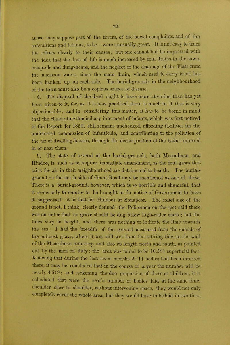 as we may suppose part of the fevers, of the bowel complaints, and of the convulsions and tetanus, to be—were unusually great. It is not easy to trace the effects clearly to their causes ; but one cannot but be impressed with the idea that the loss of life is much increased by foul drains in the town, cesspools and dung-heaps, and the neglect of the drainage of the Flats from the monsoon water, since the main drain, which used to carry it off, has been banked up on each side. The burial-grounds in the neighbourhood of the town must also be a copious source of disease. 8. The disposal of the dead ought to have more attention than has yet been given to it, for, as it is now practised, there is much in it that is very objectionable ; and in considering this matter, it has to be borne in mind that the clandestine domiciliary interment of infants, which was first noticed in the Report for 1850, still remains unchecked, affording facilities for the undetected commission of infanticide, and contributing to the pollution of the air of dwelling-houses, through the decomposition of the bodies interred in or near them. 9. The state of several of the burial-grounds, both Moosulman and Hindoo, is such as to require immediate amendment, as the foul gases that taint the air in their neighbourhood are detrimental to health. The burial- ground on the north side of Grant Road may be mentioned as one of these. There is a burial-ground, however, which is so horrible and shameful, that it seems only to require to be brought to the notice of Government to have it suppressed—it is that for Hindoos at Sonapoor. The exact size of the ground is not, I think, clearly defined: the Policemen on the spot said there was an order that no grave should be dug below high-water mark; but the tides vary in height, and there was nothing to indicate the limit towards the sea. I had the breadth of the ground measured from the outside of the outmost grave, where it was still wet from the retiring tide, to the wall of the Moosulman cemeteiy, and also its length north and south, as pointed out by the men on duty : the area was found to be 10,581 superficial feet. Knowing that during the last seven months 2,711 bodies had been interred there, it may be concluded that in the course of a year the number will be nearly 4,649; and reckoning the due proportion of these as children, it is calculated that were the year's number of bodies laid at the same time, shoulder close to shoulder, without intervening space, they would not only completely cover the whole area, but they would have to belaid in two tiers,