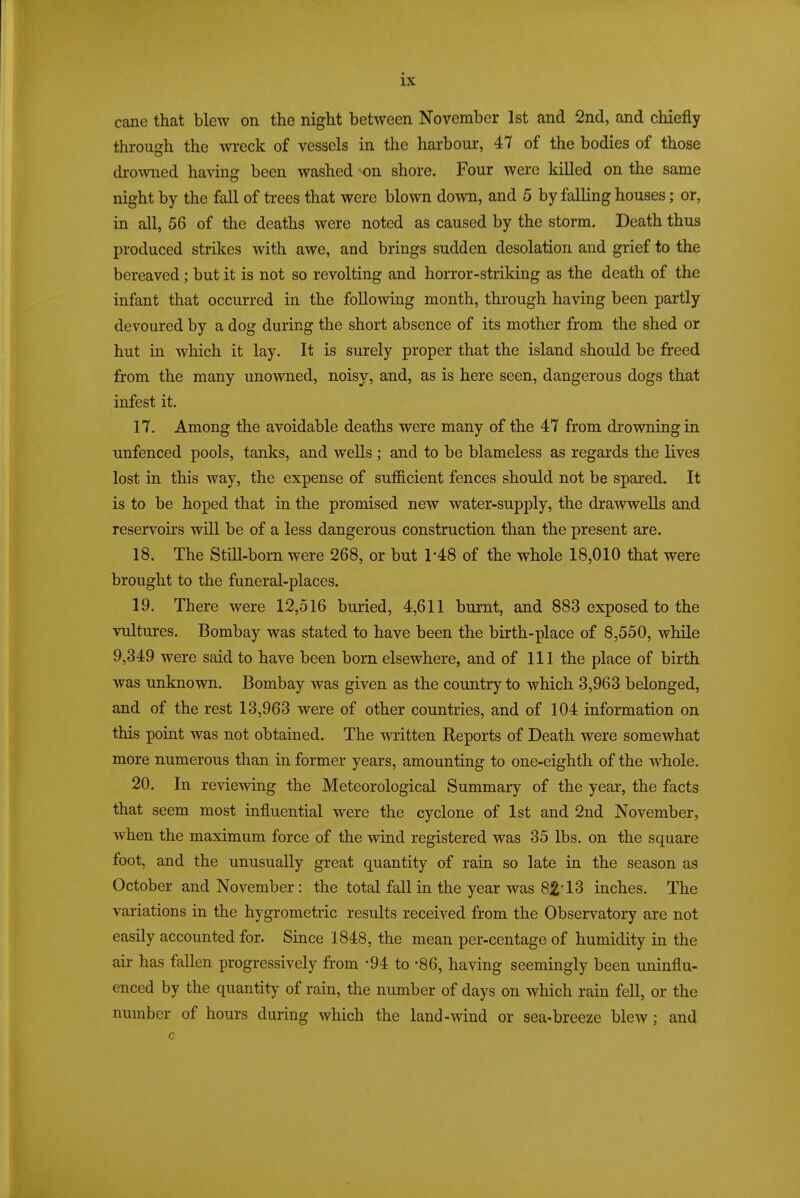 cane that blew on the night between November 1st and 2nd, and chiefly through the meek of vessels in the harbour, 47 of the bodies of those drowned having been washed 'On shore. Four were killed on the same night by the fall of trees that were blown down, and 5 by falling houses; or, in all, 56 of the deaths were noted as caused by the storm. Death thus produced strikes with awe, and brings sudden desolation and grief to the bereaved; but it is not so revolting and horror-striking as the death of the infant that occurred in the following month, through having been partly devoured by a dog during the short absence of its mother from the shed or hut in which it lay. It is surely proper that the island should be freed from the many unowned, noisy, and, as is here seen, dangerous dogs that infest it. 17. Among the avoidable deaths were many of the 47 from drowning in unfenced pools, tanks, and wells; and to be blameless as regards the lives lost in this way, the expense of sufficient fences should not be spared. It is to be hoped that in the promised new water-supply, the drawwells and reservoirs will be of a less dangerous construction than the present are. 18. The Still-born were 268, or but 1*48 of the whole 18,010 that were brought to the funeral-places. 19. There were 12,516 buried, 4,611 burnt, and 883 exposed to the vultures. Bombay was stated to have been the birth-place of 8,550, while 9,349 were said to have been born elsewhere, and of 111 the place of birth was unknown. Bombay was given as the country to which 3,963 belonged, and of the rest 13,963 were of other countries, and of 104 information on this point was not obtained. The written Reports of Death were somewhat more numerous than in former years, amounting to one-eighth of the whole. 20. In reviewing the Meteorological Summary of the year, the facts that seem most influential were the cyclone of 1st and 2nd November, when the maximum force of the wind registered was 35 lbs. on the square foot, and the unusually great quantity of rain so late in the season as October and November: the total fall in the year was 82-13 inches. The variations in the hygrometric results received from the Observatory are not easily accounted for. Since 1848, the mean per-centage of humidity in the air has fallen progressively from -94 to -86, having seemingly been uninflu- enced by the quantity of rain, the number of days on which rain fell, or the number of hours during which the land-wind or sea-breeze blew; and