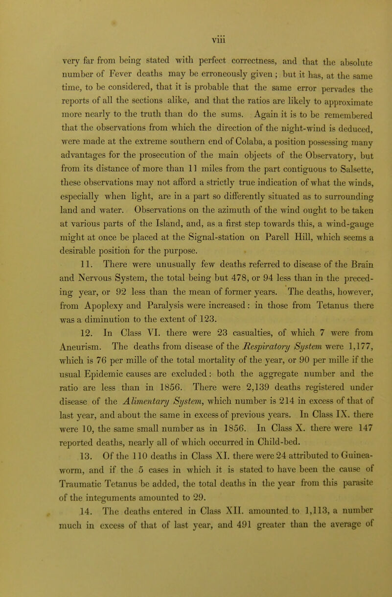 very far from being stated with perfect correctness, and that the absolute number of Fever deaths may be erroneously given ; but it has, at the same time, to be considered, that it is probable that the same error pervades the reports of all the sections alike, and that the ratios are likely to approximate more nearly to the truth than do the sums. Again it is to be remembered that the observations from which the direction of the night-wind is deduced, were made at the extreme southern end of Colaba, a position possessing many advantages for the prosecution of the main objects of the Observatory, but from its distance of more than 11 miles from the part contiguous to Salsette, these observations may not afford a strictly true indication of what the winds, especially when light, are in a part so differently situated as to surrounding land and water. Observations on the azimuth of the wind ought to be taken at various parts of the Island, and, as a first step towards this, a wind-gauge might at once be placed at the Signal-station on Parell Hill, which seems a desirable position for the purpose. 11. There were unusually few deaths referred to disease of the Brain and Nervous System, the total being but 478, or 94 less than in the preced- ing year, or 92 less than the mean of former years. The deaths, however, from Apoplexy and Paralysis were increased: in those from Tetanus there was a diminution to the extent of 123. 12. In Class VI. there were 23 casualties, of which 7 were from Aneurism. The deaths from disease of the Respiratory System were 1,177, which is 76 per mille of the total mortality of the year, or 90 per mille if the usual Epidemic causes are excluded: both the aggregate number and the ratio are less than in 1856. There were 2,139 deaths registered under disease of the Alimentary System, which number is 214 in excess of that of last year, and about the same in excess of previous years. In Class IX. there were 10, the same small number as in 1856. In Class X. there were 147 reported deaths, nearly all of which occurred in Child-bed. 13. Of the 110 deaths in Class XI. there were 24 attributed to Guinea- worm, and if the 5 cases in which it is stated to have been the cause of Traumatic Tetanus be added, the total deaths in the year from this parasite of the integuments amounted to 29. 14. The deaths entered in Class XII. amounted to 1,113, a number much in excess of that of last year, and 491 greater than the average of