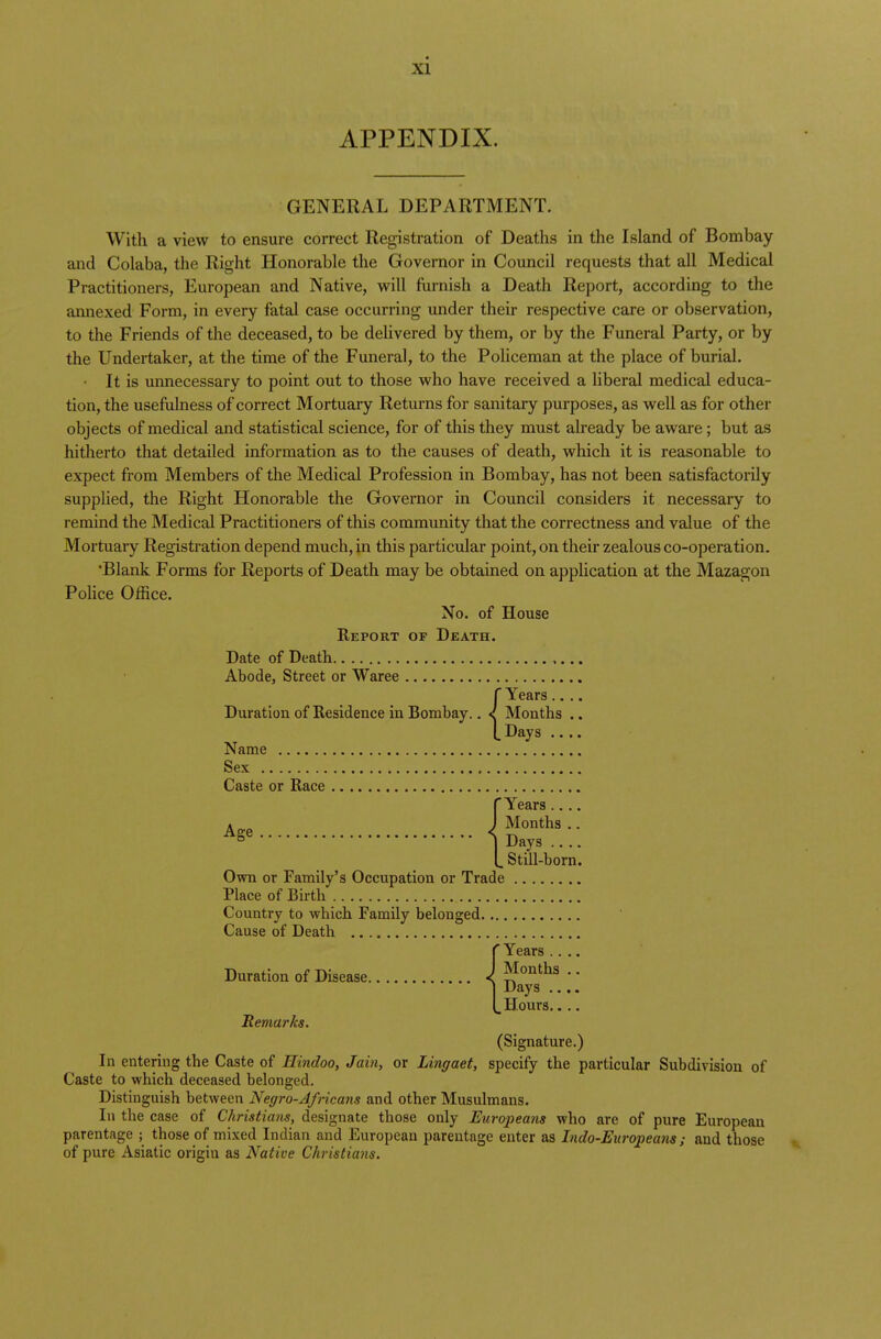 APPENDIX. GENERAL DEPARTMENT. With a view to ensure correct Registration of Deaths in the Island of Bombay and Colaba, the Right Honorable the Governor in Council requests that all Medical Practitioners, European and Native, will furnish a Death Report, according to the annexed Form, in every fatal case occurring under their respective care or observation, to the Friends of the deceased, to be delivered by them, or by the Funeral Party, or by the Undertaker, at the time of the Funeral, to the Policeman at the place of burial. It is unnecessary to point out to those who have received a liberal medical educa- tion, the usefulness of correct Mortuary Returns for sanitary purposes, as well as for other objects of medical and statistical science, for of this they must already be aware; but as hitherto that detailed information as to the causes of death, which it is reasonable to expect from Members of the Medical Profession in Bombay, has not been satisfactorily supplied, the Right Honorable the Governor in Council considers it necessary to remind the Medical Practitioners of this community that the correctness and value of the Mortuary Registration depend much, in this particular point, on their zealous co-operation. •Blank Forms for Reports of Death may be obtained on application at the Mazagon Police Office. No. of House Report of Death. Date of Death Abode, Street or Waree {Years.... Months .. Days .... Name Sex Caste or Race [Years.... Age J Months.. Days .... „ Still-born. Own or Family's Occupation or Trade Place of Birth Country to which Family belonged Cause of Death f Years .... Duration of Disease 1 Months  j Days .... L Hours.... Remarks. (Signature.) In entering the Caste of Hindoo, Jain, or Lingaet, specify the particular Subdivision of Caste to which deceased belonged. Distinguish between Negro-Africans and other Musulmans. In the case of Christians, designate those only Europeans who are of pure European parentage ; those of mixed Indian and European parentage enter as Indo-Europeans ; and those of pure Asiatic origin as Native Christians.