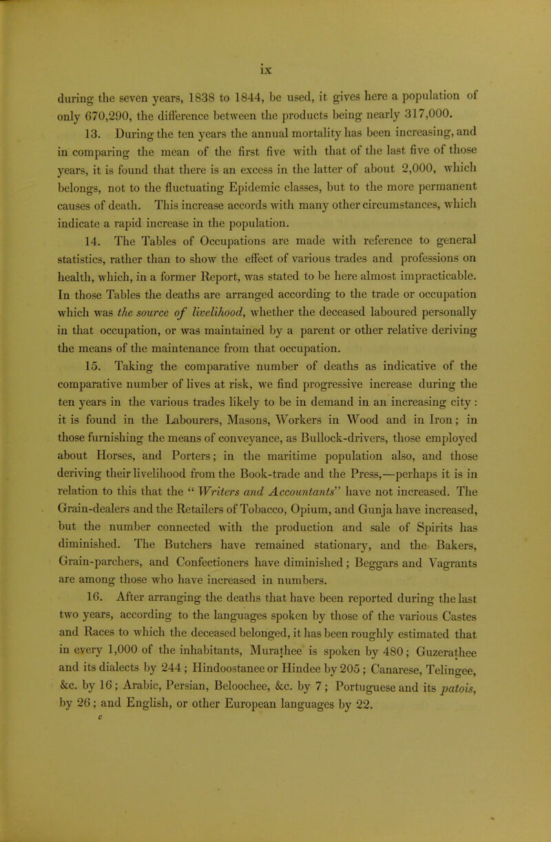 during the seven years, 1838 to 1844, be used, it gives here a population of only 670,290, the difference between the products being nearly 317,000. 13. During the ten years the annual mortality has been increasing, and in comparing the mean of the first five with that of the last five of those years, it is found that there is an excess in the latter of about 2,000, which belongs, not to the fluctuating Epidemic classes, but to the more permanent causes of death. This increase accords with many other circumstances, which indicate a rapid increase in the population. 14. The Tables of Occupations are made with reference to general statistics, rather than to show the effect of various trades and professions on health, which, in a former Report, was stated to be here almost impracticable. In those Tables the deaths are arranged according to the trade or occupation which was the source of livelihood, whether the deceased laboured personally in that occupation, or was maintained by a parent or other relative deriving the means of the maintenance from that occupation. 15. Taking the comparative number of deaths as indicative of the comparative number of lives at risk, we find progressive increase during the ten years in the various trades likely to be in demand in an increasing city: it is found in the Labourers, Masons, Workers in Wood and in Iron; in those furnishing the means of conveyance, as Bullock-drivers, those employed about Horses, and Porters; in the maritime population also, and those deriving their livelihood from the Book-trade and the Press,—perhaps it is in relation to this that the “ Writers and Accountants” have not increased. The Grain-dealers and the Retailers of Tobacco, Opium, and Gimja have increased, but the number connected with the production and sale of Spirits has diminished. The Butchers have remained stationary, and the Bakers, Grain-parchers, and Confectioners have diminished; Beggars and Vagrants are among those who have increased in numbers. 16. After arranging the deaths that have been reported during the last two years, according to the languages spoken by those of the various Castes and Races to which the deceased belonged, it has been roughly estimated that in every 1,000 of the inhabitants, Murathee is spoken by 480; Guzerathee and its dialects by 244; Hindoostanee or Hindee by 205; Canarese, Telingee, &c. by 16; Arabic, Persian, Beloochee, &c. by 7; Portuguese and its patois, by 26; and English, or other European languages by 22.