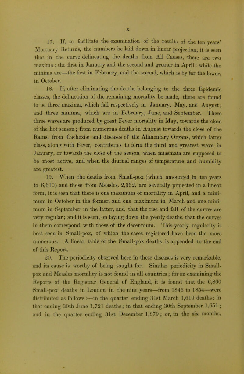 17. If, to facilitate the examination of the results of tlie ten years’ Mortuary Returns, the numbers be laid down in linear projection, it is seen that in the curve delineating the deaths from All Causes, there are two maxima: tlie first in January and the second and gTeater in April; while the minima are—the first in February, and the second, which is by fer the lower, in October. 18. If, after eliminating the deaths belonging to the three Epidemic classes, the delineation of the remaining mortality be made, there are found to be three maxima, which fall respectively in January, May, and August; and three minima, which are in February, June, and September. These three waves are produced by great Fever mortality in May, towards the close of the hot season; from numerous deaths in August towards the close of the Rains, from Cachexias and diseases of the Alimentary Organs, which latter class, along with Fever, contributes to form the third and greatest wave in January, or towards the close of the season when miasmata are supposed to be most active, and when the diurnal ranges of temperature and humidity are greatest. 19. When the deaths from Small-pox (which amounted in ten years to 6,610) and those from Measles, 2,362, are severally projected in a linear form, it is seen that there is one maximum of mortality in April, and a mini- mum in October in the former, and one maximum in March and one mini- mum in September in the latter, and that the rise and fall of the curves are very regular; and it is seen, on laying down the yearly deaths, that the curves in them correspond with those of the decennium. This yearly regularity is best seen in Small-pox, of which the cases registered have been the more numerous. A linear table of the Small-pox deaths is appended to the end of this Report. 20. The periodicity observed here in these diseases is very remarkable, and its cause is worthy of being sought for. Similar periodicity in Small- pox and Measles mortality is not found in all countries; for on examining the Reports of the Registrar General of England, it is found that the 6,860 Small-pox deaths in London in the nine years—from 1846 to 1854—were distributed as follows:—in the quarter ending 31st March 1,619 deaths; in that ending 30th June 1,721 deaths; in that ending 30th September 1,651; and in the quarter ending 31st December 1,879; or, in the six months,