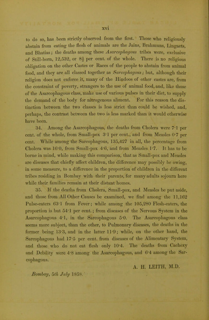 to do so, has been strictly observed from the first. Those who religiously abstain from eating the flesh of animals are the Jains, Brahmuns, Lingaets, and Bhatias; the deaths among these Asarcophagous tribes were, exclusive of Still-born, 12,532, or per cent, of the whole. There is no religious obligation on the other Castes or Races of the people to abstain from animal food, and they are all classed together as Sarcophagous; but, although their religion does not enforce it, many of the Hindoos of other castes are, from the constraint of poverty, strangers to the use of animal food, and, like those of the Asarcophagous class, make use of various pulses in their diet, to supply the demand of the body for nitrogenous aliment. For this reason the dis- tinction between the two classes is less strict than could be wished, and, perhaps, the contrast between the two is less marked than it would otherwise have been. 34. Among the Asarcophagous, the deaths from Cholera were 7T per cent, of the whole, from Small-pox 3T per cent., and from Measles 0'7 per cent. \Yliile among the Sarcophagous, 135,427 in all, the percentage from Cholera was 16‘0, from Small-pox 4’6, and from Measles F7. It has to be borne in mind, while making this comparison, that as Small-pox and Measles are diseases that chiefly affect children, the difference may possibly be owing, in some measure, to a difference in the proportion of children in the different tribes residing in Bombay with their parents, for many adults sojourn here while their families remain at their distant homes. 35. If the deaths from Cholera, Small-pox, and Measles be put aside, and those from All Other Causes be examined, we find among the 11,162 Pulse-eaters 63T from Fever; while among the 105,280 Flesh-eaters, the proportion is but 54T per cent.; from diseases of the Nervous System in the Asarcophagous 4T, in the Sarcophagous 5*0. The Asarcophagous class seems more sul)ject, than the other, to Pulmonary diseases, the deaths in the former being 13*3, and in the latter 11’9; while, on the other hand, the Sarcophagous had 17*5 per cent, from diseases of the Alimentary System, and those who do not eat flesh only 10*4. The deaths from Cachexy and Debility were 4’8 among the Asarcophagous, and 6’4 among the Sar- cophagous. A. H. LEITH, M.D. Domhay, 5th July 1858.