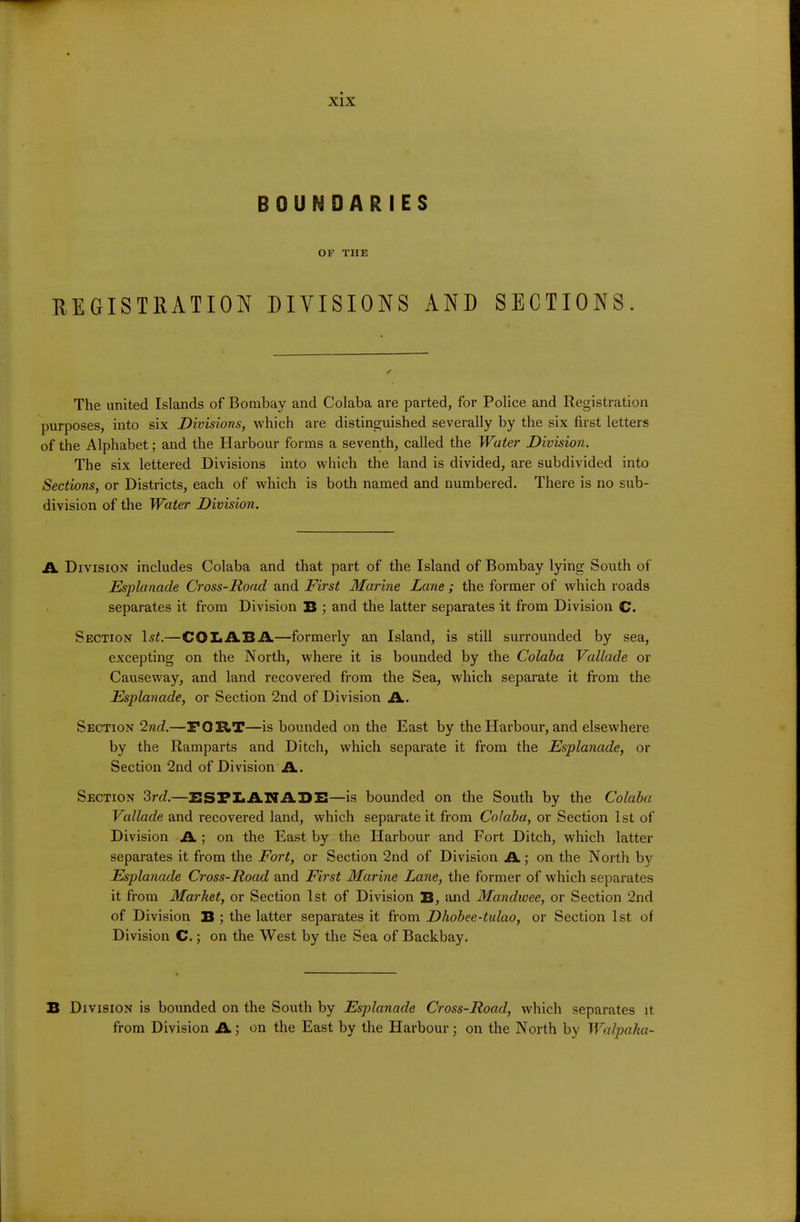 BOUNDARIES OF THE REGISTRATION DIVISIONS AND SECTIONS. The united Islands of Bombay and Colaba are parted, for Police and Registration purposes, into six Divisions, which are distinguished severally by the six first letters of the Alphabet; and the Harbour forms a seventh, called the Water Division. The six lettered Divisions into which the land is divided, are subdivided into Sections, or Districts, each of which is both named and numbered. There is no sub- division of the Water Division. A. Division includes Colaba and that part of the Island of Bombay lying South of Esplanade Cross-Road and First Marine Lane ; the former of which roads separates it from Division B ; and the latter separates it from Division C. Section Is^.—COLABA—formerly an Island, is still surrounded by sea, excepting on the North, where it is bounded by the Colaba Vallade or Causeway, and land recovered from the Sea, which separate it from the Esplanade, or Section 2nd of Division A. Section 2nd.—FORT—is bounded on the East by the Harbour, and elsewhere by the Ramparts and Ditch, which separate it from the Esplanade, or Section 2nd of Division A. Section 3rc?.—BSFLAITABB—is bounded on the South by the Colaba Vallade and recovered land, which separate it from Colaba, or Section 1st of Division A ; on the East by the Harbour and Fort Ditch, which latter separates it from the Fort, or Section 2nd of Division A; on the North by Esplanade Cross-Road and First Marine Lane, the former of which separates it from Market, or Section 1st of Division B, and Mandwee, or Section 2nd of Division B ; the latter separates it from Dhobee-tulao, or Section 1st of Division C.; on the West by the Sea of Backbay. B Division is bounded on the South by Esplanade Cross-Road, which separates it from Division A; on the East by the Harbour; on the North by Walpaka-