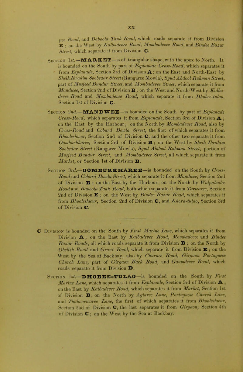 pee Road, and Bahoola Tank Road, which roads separate it from Division E ; on the A\'est by Kalbndevee Road, Mombudevee Road, and Bindee Bazar Street, which separate it from Division C. SEcriox Isi.—1V£ AR.KET—is of triangular shape, with the apex to North. It is bounded on the South by part of Esplanade Cross-Road, which separates it from Esplanade, Section 3rd of Division A; on the East and North-East by Sheik Ibrahim Soobedar (Rungaree Mowla), Syud Abdool Ruhman Street, part of Musjeed Bundur Street, and Mombadevee Street, which separate it from Mandwee, Section 2nd of Division B; on the West and North-West by Kalba- devee Road and Mombadevee Road, which separate it from Dhohce-tuUio, Section 1st of Division C. Section 2nd.—]\IAND WEB—is bounded on the South by part of Esplanade Cross-Road, which separates it from Esplanade, Section 3rd of Division A ; on the East by the Harbour; on the North by also by Cross-Road and Cobard Boiola Street, the first of which separates it from Bhooleshwur, Section 2nd of Division C, and the other two separate it from Oomhurhharee, Section 3rd of Division B ; on the West by Sheik Ibrahim Soobedar Street (Rungaree Mowla), Syud Abdool Ruhman Street, portion of Musjeed Bundur Street, and Mombadevee Street, all which separate it from Market, or Section 1st of Division B. Section 3rc?.—001VIBUBKX1AB>EE—is bounded on the South by Cross- Road and Cohard Bowla Street, which separate it from Mandwee, Section 2nd of Division B ; on the East by the Harbour; on the North by Walpakadee Roadnnd. Baboola Tank Road, both which separate it from Tarwaree, Section 2nd of Division E; on the West by Bindee Bazar Road, which separates it from Bhooleshwur, Section 2nd of Division C, and Kkara-tulao, Section 3rd of Division C. C Division is bounded on the South by First Marine Lane, which separates it from Division A.; on the East by Kalbadevee Road, Mombadevee and Bindee Bazar Roads, all which roads separate it from Division B ; on the North by Obelisk Road and Grant Road, which separate it from Division E ; on the West by the Sea at Backbay, also by Ckurnee Road, Girgaon Portuguese Church Lane, part of Girgaon Back Road, and Gaumdevee Road, which roads separate it from Division E. Section —EHOBEE-TUI.AO—is bounded on the South by First Murine Lane, which separates it from Esplanade, Section 3rd of Division A ; on the East by Kalbadevee Road, which separates it from Market, Section 1 st of Division B; on the North by Agiaree Lane, Portuguese Church Lane, and Thdhoorwaree Lane, the first of which separates it from Bhooleshwur, Section 2nd of Division C, the last separates it from Girgaon, Section -4th of Division C; on the West by the Sea at Backbay.