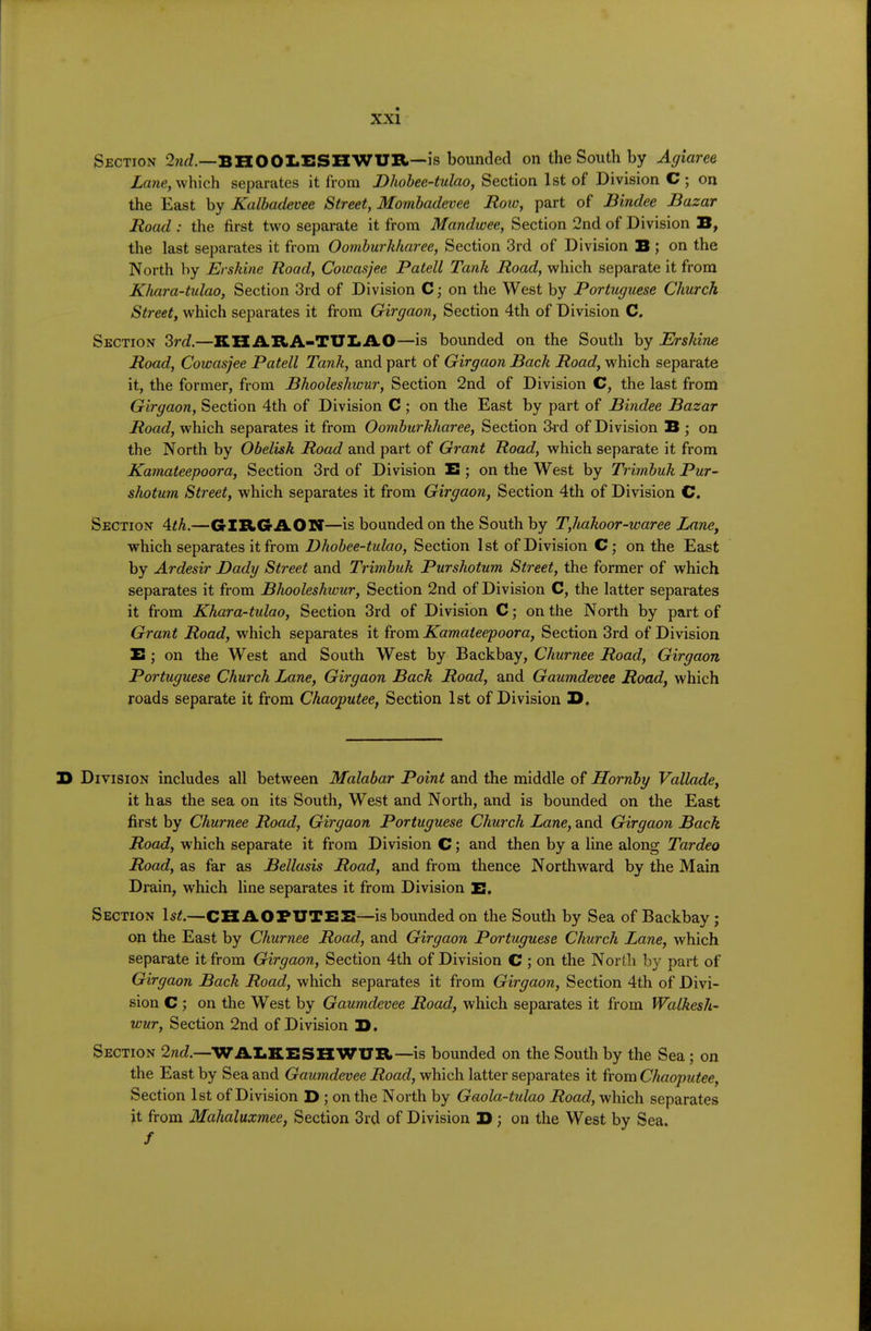 Section 2?irf.—BH001.ESHWUR—is bounded on the South by Agiaree which separates it from Dhohee-tulao, Section 1st of Division C ; on the East by Kalhadevee Street, Mombadevee Row, part of Bindee Bazar Road : the first two separate it from Mandwee, Section 2nd of Division B, the last separates it from Oombwrliharee, Section 3rd of Division B; on the North by JErskine Road, Cowasjee Patell Tank jRoacf, which separate it from Khara-tulao, Section 3rd of Division C; on the West by Portuguese Church Street, which separates it from Girgaon, Section 4th of Division C. Section 2rd.—KHARA-TUIiAO—is bounded on the South by Brshine Road, Cowasjee Patell Tank, and part of Girgaon Back Road, which separate it, the former, from Bhooleshwur, Section 2nd of Division C, the last from Girgaon, Section 4th of Division C; on the East by part of Bindee Bazar Road, which separates it from Oomburkharee, Section 3rd of Division B ; on the North by Obelisk Road and part of Grant Road, which separate it from Kamateepoora, Section 3rd of Division E; on the West by Trimbuk Pur- shotum Street, which separates it from Girgaon, Section 4th of Division C, Section \th.—GIRGAON—is bounded on the South by T,hakoor-waree Lane, which separates it from Bhobee-tulao, Section 1 st of Division C; on the East by Ardesir Dady Street and Trimbuk Purshotum Street, the former of which separates it from Bhooleshwur, Section 2nd of Division C, the latter separates it from Khara-tulao, Section 3rd of Division C; on the North by part of Grant Road, which separates it from Kamateepoora, Section 3rd of Division £ ; on the West and South West by Backbay, Churnee Road, Girgaon Portuguese Church Lane, Girgaon Back Road, and Gaumdevee Road, which roads separate it from Chaoputee, Section 1st of Division Z>. 3> Division includes all between Malabar Point and the middle of Hornby Vallade, it has the sea on its South, West and North, and is bounded on the East first by Churnee Road, Girgaon Portuguese Church Lane, and Girgaon Bach Road, w'hich separate it from Division C; and then by a line along Tardeo Road, as far as Bellasis Road, and from thence Northward by the Main Drain, which line separates it from Division E. Section 1s<.—CHAOPUTEE—is bounded on the South by Sea of Backbay ; on the East by Churnee Road, and Girgaon Portuguese Church Lane, which separate it from Girgaon, Section 4th of Division C ; on the North by part of Girgaon Bach Road, which separates it from Girgaon, Section 4th of Divi- sion C ; on the West by Gaumdevee Road, which separates it from Walkesh- wur. Section 2nd of Division B. Section 2nd.—WAEKESHWUR—is bounded on the South by the Sea; on the East by Sea and Gaumdevee Road, which latter separates it from Chaoputee, Section 1st of Division D ; on the North by Gaola-tulao i2oac?, which separates it from Mahaluxmee, Section 3rd of Division B; on the West by Sea. /