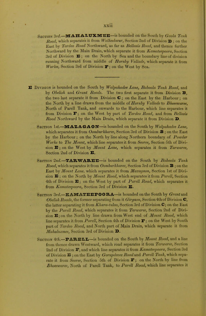 Section 2rd.—M AH AI-UXlYrEE—is bounded on the South by Gaola Tank Road, which separates it from Walkeshwur, Section 2nd of Division D ; on the East by Tardeo Road Northward, as far as Heliosis Road, and thence further Northward by the Main Drain, which separate it from Kamateepoora, Section 3rd of Division E ; on the North by Sea and the boundary line of division running Northward from middle of Hornby Vallade, which separate it from Wurlee, Section 3rd of Division F; on the West by Sea. E Division is bounded on the South by Walpakadee Lane, Baboola Tank Road, and by Obelisk and Grant Roads. The two first separate it from Division 3, the two last separate it from Division C ; on the East by the Harbour ; on the North by a line drawn from the middle oiHornby Vallade to Bkoeewaree, North of Parell Tank, and onwards to the Harbour, which line separates it from Division F; on the West by part of Tardeo Road, and from Bellasis Road Northward by the Main Drain, which separate it from Division I>. Section Isi.—IVIAZ AGAON—is bounded on the South by Walpakadee Lane, which separates it from Oomburkkaree, Section 3rd of Division 3 ; on the East by the Harbour; on the North by line along Northern boundary of Powder Works to The Mount, which line separates it from Seoree, Section 5th of Divi- sion E; on the West by Mount Lane, which separates it from Tarwaree, Section 2nd of Division E. Section 2nd.—TAHWAItEE—is bounded on the South by Baboola Tank Road, which separates it from Oomburkkaree, Section 3rd of Division B ; on the East hy Mount Lane, which separates it from Mazagaon, Section 1st of Divi- sion 3 ; on the North by Mount Road, which separates it from Parell, Section 4th of Division E; on the West by part of Parell Road, which separates it from Kamateepoora, Section 3rd of Division E. Section 2rd.—KAMATEEPOORA—is bounded on the South by Grant Obelisk Roads, the former separating from it Girgaon, Section 4th of Division C, the latter separating it from Kkara-tulao, Section 3rd of Division C; on the East by the Parell Road, which separates it from Tarwaree, Section 2nd of Divi- sion E;on the North by line drawn from West end of Mount Road, which line separates it from Parell, Section 4th of Division F; on the West by South part of Tardeo Road, and North part of Main Drain, wliicli separate it from Makaluxmee, Section 3rd of Division D. Section Ath.—FAREEIi—is bounded on the South by Mount Road, and a line from thence drawn Westward, which road separates it from Tarwaree, Section 2nd of Division P, and which line separates it from Kamateepoora, Section 3rd of Division E ; on the East by Gorupdevee Road and Parell Tank, which sepa- rate it from Seoree, Section 5th of Division F; on the North by line from Bkoeewaree, North of Parell Tank, to Parell Road, which line separates it