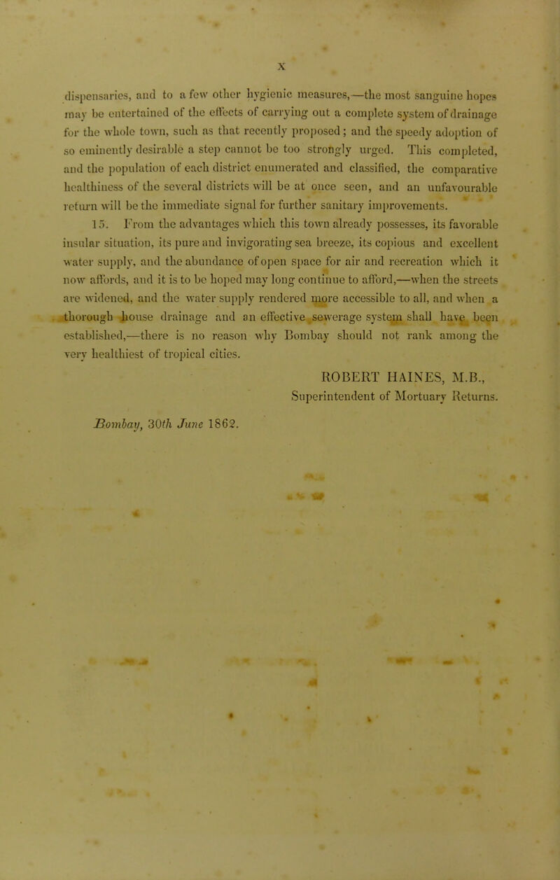 dispensaries, and to a few other hygienic measures,—the most sanguine hopes may be entertained of the effects of carrying out a complete system of drainage for the whole town, such as that recently proposed; and the speedy adoption of so eminently desirable a step cannot be too strongly urged. This completed, and the population of each district enumerated and classified, the comparative healthiness of the several districts will be at once seen, and an unfavourable return will be the immediate signal for further sanitary improvements. 15. From the advantages which this town already possesses, its favorable insular situation, its pure and invigorating sea breeze, its copious and excellent water supply, and the abundance of open space for air and recreation which it now affords, and it is to be hoped may long continue to afford,—when the streets are widened, and the water supply rendered more accessible to all, and when a thorough house drainage and an effective sewerage system shall have been established,—there is no reason why Bombay should not rank among the very healthiest of tropical cities. ROBERT HAINES, M.B., Superintendent of Mortuary Returns. Bombay, 30th June 1862.