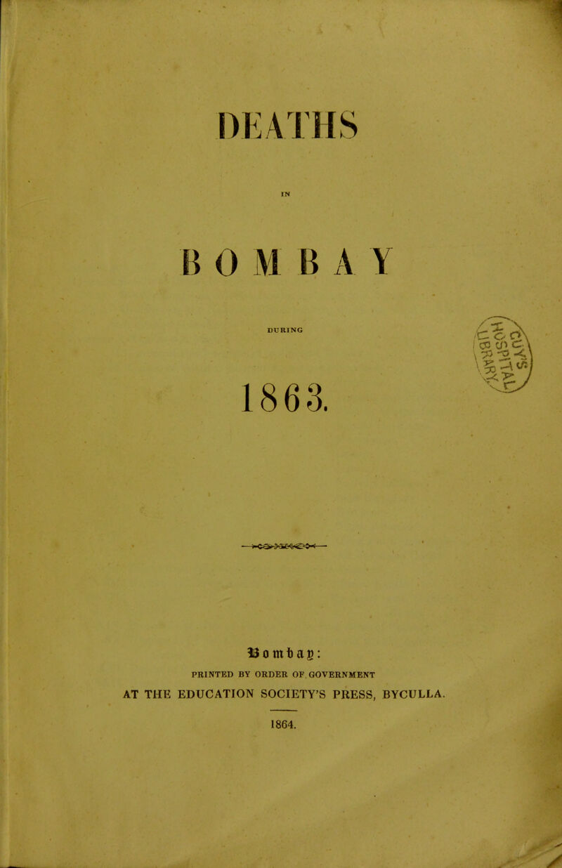 DEATHS IN BOM BAY DURING 1863. PRINTED BY ORDER OF. GOVERNMENT AT THE EDUCATION SOCIETY'S PRESS, BYCULLA. 1864.