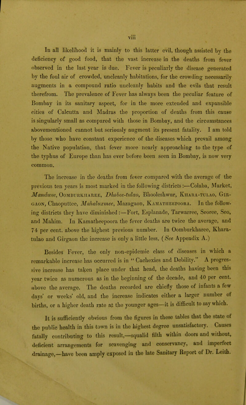 In all likelihood it is mainly to this latter evil, though assisted by the deficiency of good food, that the vast increase in the deaths from fever observed in the last year is due. Fever is peculiarly the disease generated by the foul air of crowded, uncleanly habitations, for the crowding- necessarily augments in a compound ratio uncleanly habits and the evils that result therefrom. The prevalence of Fever has always been the peculiar feature of Bombay in its sanitary aspect, for in the more extended and expansible cities of Calcutta and Madras the proportion of deaths from this cause is singularly small as compared with those in Bombay, and the circumstances abovementioned cannot but seriously augment its present fatality. I am told by those who have constant experience of the diseases which prevail among the Native population, that fever more nearly approaching to the type of the typhus of Europe than has ever before been seen in Bombay, is now very common. The increase in the deaths from fever compared with the average of the previous ten years is most marked in the following districts:—Colaba, Market, Mandwee, Oomburkiiaree, Dhobee-tulao, Bhooleshwur, Khara-tulao, Gir- gaon, Chaoputtee, Mahaluxmee, Mazagaon, Kamatheepoora. In the follow- ing districts they have diminished:—Fort, Esplanade, Tarwarree, Seoree, Seo, and Mahim. In Kamatheepoora the fever deaths are twice the average, and 74 per cent, above the highest previous number. In Oomburkharee, Khara- tulao and Girgaon the increase is only a little less. (Sec Appendix A.) Besides Fever, the only non-epidemic class of diseases in which a remarkable increase has occurred is in  Cachexies and Debility. A progres- sive increase has taken place under that head, the deaths having been this year twice as numerous as in the beginning of the decade, and 40 per cent, above the average. The deaths recorded are chiefly those of infants a few days' or weeks' old, and the increase indicates either a larger number of births, or a higher death rate ajt the younger ages—it is difficult to say which. It is sufficiently obvious from the figures in these tables that the state of the public health in this town is in the highest degree unsatisfactory. Causes fatally contributing to this result,—squalid filth within doors and without, deficient arrangements for scavenging and conservancy, and imperfect drainage,—have been amply exposed in the late Sanitary Report of Dr. Leith.