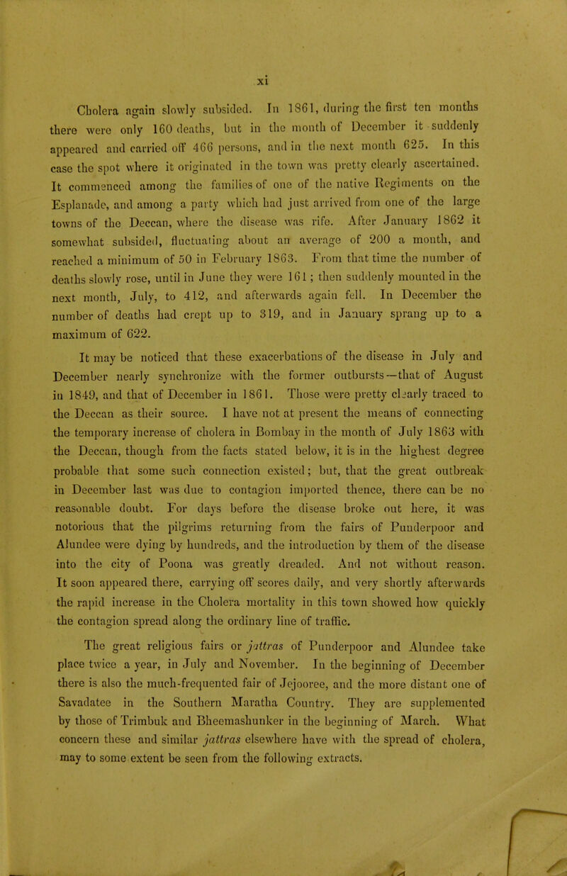Cbolera again slowly subsided. In 1861, during the first ten months there were only 160 deaths, but in the month of December it suddenly appeared and carried off 466 persons, and in the next month 625. In this case the spot where it originated in the town was pretty clearly ascertained. It commenced among the families of one of the native Regiments on the Esplanade, and among a party which had just arrived from one of the large towns of the Deccan, where the disease was rife. After January 1862 it somewhat subsided, fluctuating about an average of 200 a month, and reached a minimum of 50 in February 1863. From that time the number of deaths slowly rose, until in June they were 161; then suddenly mounted in the next month, July, to 412, and afterwards again fell. In December the number of deaths had crept up to 319, and in January sprang up to a maximum of 622. It may be noticed that these exacerbations of the disease in July and December nearly synchronize with the former outbursts—that of August in 1849, and that of December in 1861. Those were pretty cliarly traced to the Deccan as their source. I have not at present the means of connecting the temporary increase of cholera in Bombay in the month of July 1863 with the Deccan, though from the facts stated below, it is in the highest degree probable that some such connection existed; but, that the great outbreak in December last was due to contagion imported thence, there can be no reasonable doubt. For days before the disease broke out here, it was notorious that the pilgrims returning from the fairs of Punderpoor and Alundee were dying by hundreds, and the introduction by them of the disease into the city of Poona was greatly dreaded. And not without reason. It soon appeared there, carrying off scores daily, and very shortly afterwards the rapid increase in the Cholera mortality in this town showed how quickly the contagion spread along the ordinary line of traffic. The great religious fairs or juttras of Punderpoor and Alundee take place twice a year, in July and November. In the beginning of December there is also the much-frequented fair of Jejooree, and the more distant one of Savadatee in the Southern Maratha Country. They are supplemented by those of Trimbuk and Bheemashunker in the beginning of March. What concern these and similar jattras elsewhere have with the spread of cholera, may to some extent be seen from the following extracts.