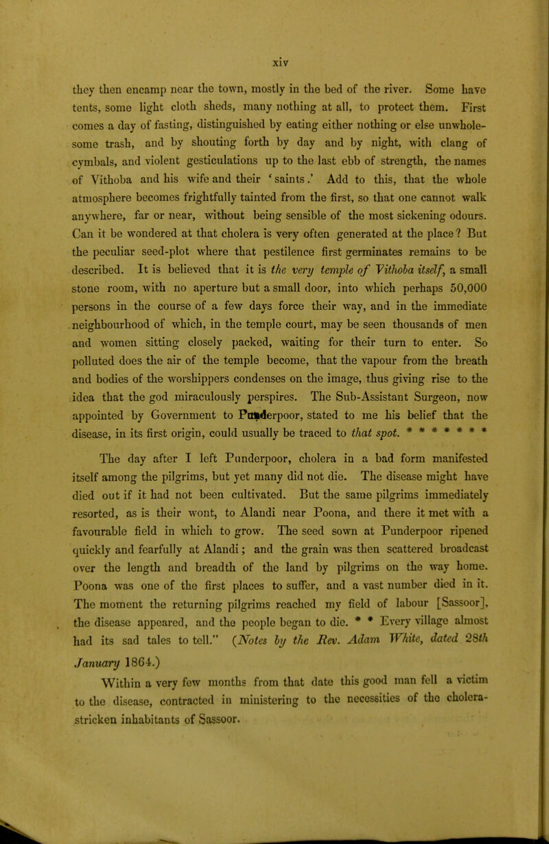 they then encamp near the town, mostly in the bed of the river. Some have tents, some light cloth sheds, many nothing at all, to protect them. First comes a day of fasting, distinguished by eating either nothing or else unwhole- some trash, and by shouting forth by day and by night, with clang of cymbals, and violent gesticulations up to the last ebb of strength, the names of Vithoba and his wife and their 'saints.' Add to this, that the whole atmosphere becomes frightfully tainted from the first, so that one cannot walk anywhere, far or near, without being sensible of the most sickening odours. Can it be wondered at that cholera is very often generated at the place ? But the peculiar seed-plot where that pestilence first germinates remains to be described. It is believed that it is the very temple of VitJwba itself, a small stone room, with no aperture but a small door, into which perhaps 50,000 persons in the course of a few days force their way, and in the immediate neighbourhood of which, in the temple court, may be seen thousands of men and women sitting closely packed, waiting for their turn to enter. So polluted does the air of the temple become, that the vapour from the breath and bodies of the worshippers condenses on the image, thus giving rise to the idea that the god miraculously perspires. The Sub-Assistant Surgeon, now appointed by Government to Pafcderpoor, stated to me his belief that the disease, in its first origin, could usually be traced to that spot. ******* The day after I left Punderpoor, cholera in a bad form manifested itself among the pilgrims, but yet many did not die. The disease might have died out if it had not been cultivated. But the same pilgrims immediately resorted, as is their wont, to Alandi near Poona, and there it met with a favourable field in which to grow. The seed sown at Punderpoor ripened quickly and fearfully at Alandi; and the grain was then scattered broadcast over the length and breadth of the land by pilgrims on the way home. Poona was one of the first places to suffer, and a vast number died in it. The moment the returning pilgrims reached my field of labour [Sassoor], the disease appeared, and the people began to die. * * Every village almost had its sad tales to tell. (Notes by the Rev. Adam White, dated 28th January 1864.) Within a very few months from that date this good man fell a victim to the disease, contracted in ministering to the necessities of the cholera- stricken inhabitants of Sassoor.