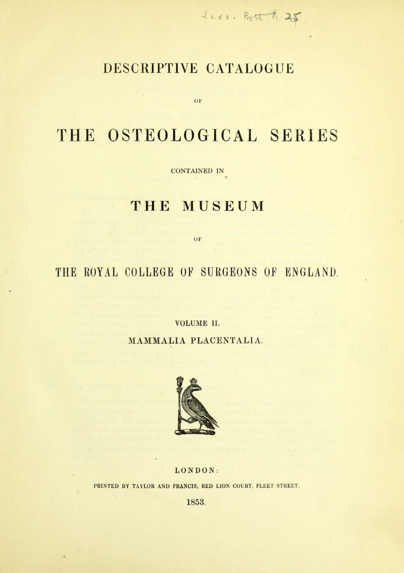 » DESCRIPTIVE CATALOGUE OF THE OSTEOLOGICAL SERIES CONTAINED IN THE MUSEUM OF THE ROYAL COLLEGE OF SURGEONS OF ENGLAND. VOLUME II. MAMMALIA PLACENTALIA. LONDON: PRINTED BY TAYLOR AND FRANCIS, RED LION COURT, FLEET STREET. 1853.