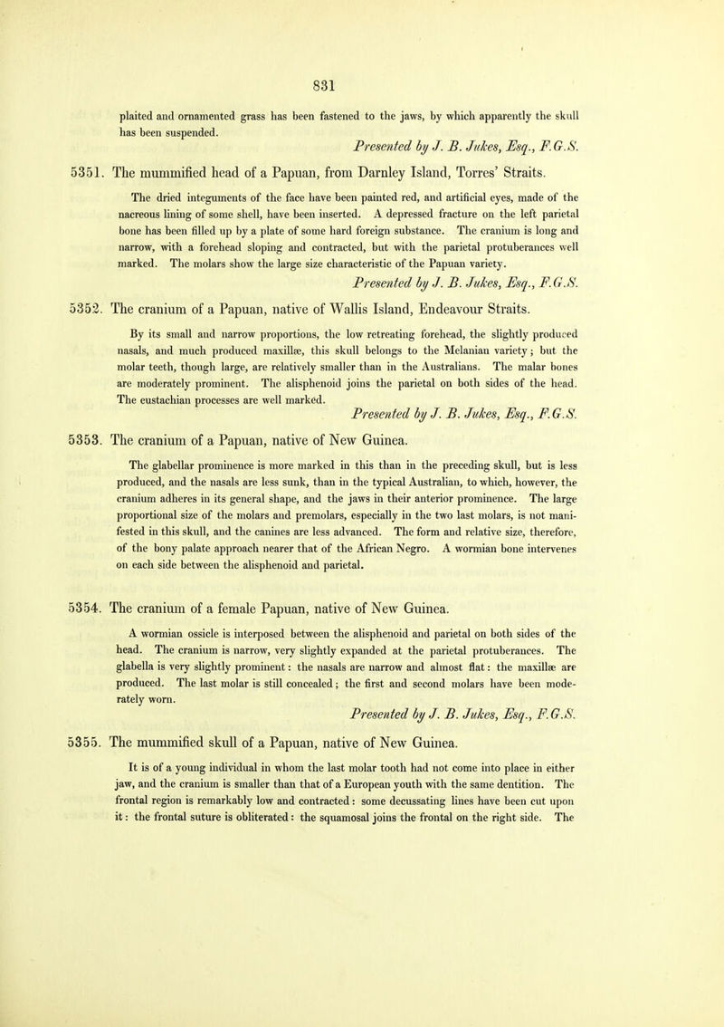 831 plaited and ornamented grass has been fastened to the jaws, by which apparently the skull has been suspended. Presented hy J. B. Jukes, Esq., F.G.S. 5351. The mummified head of a Papuan, from Darnley Island, Torres' Straits. The dried integuments of the face have been painted red, and artificial eyes, made of the nacreous hning of some shell, have been inserted. A depressed fracture on the left parietal bone has been filled up by a plate of some hard foreign substance. The cranium is long and narrow, with a forehead sloping and contracted, but with the parietal protuberances well marked. The molars show the large size characteristic of the Papuan variety. Presented by J. B. Jukes, Esq., F.G.S. 5352. The cranium of a Papuan, native of Wallis Island, Endeavour Straits. By its small and narrow proportions, the low retreating forehead, the slightly produced nasals, and much produced maxillae, this skull belongs to the Melanian variety; but the molar teeth, though large, are relatively smaller than in the Australians. The malar bones are moderately prominent. The alisphenoid joins the parietal on both sides of the head. The eustachian processes are well marked. Presented by J. B. Jukes, Esq., F. G.S. 5353. The cranium of a Papuan, native of New Guinea. The glabellar prominence is more marked in this than in the preceding skull, but is less produced, and the nasals are less sunk, than in the typical Australian, to which, however, the cranium adheres in its general shape, and the jaws in their anterior prominence. The large proportional size of the molars and premolars, especially in the two last molars, is not mani- fested in this skull, and the canines are less advanced. The form and relative size, therefore, of the bony palate approach nearer that of the African Negro. A wormian bone intervenes on each side between the alisphenoid and parietal. 5354. The cranium of a female Papuan, native of New Guinea. A wormian ossicle is interposed between the alisphenoid and parietal on both sides of the head. The cranium is narrow, very slightly expanded at the parietal protuberances. The glabella is very sHghtly prominent: the nasals are narrow and almost flat: the maxillae are produced. The last molar is still concealed; the first and second molars have been mode- rately worn. Presented by J. B. Jukes, Esq., F.G.S. 5355. The mummified skull of a Papuan, native of New Guinea. It is of a young individual in whom the last molar tooth had not come into place in either jaw, and the cranium is smaller than that of a European youth with the same dentition. The frontal region is remarkably low and contracted: some decussating lines have been cut upon it: the frontal suture is obliterated: the squamosal joins the frontal on the right side. The