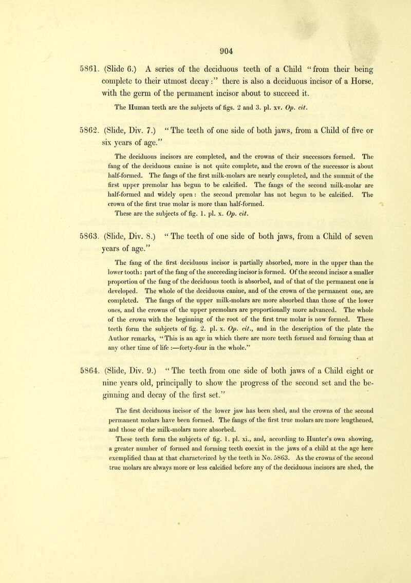 5861. (Slide 6.) A series of the deciduous teeth of a ChUd from theu- being complete to their utmost decay: there is also a deciduous incisor of a Horse, with the germ of the permanent incisor about to succeed it. The Human teeth are the subjects of figs. 2 and 3. pi. xv. Op. cit. 5862. (Shde, Div. 7.)  The teeth of one side of both jaws, from a Child of five or six years of age. The deciduous incisors are completed, and the crowns of their successors formed. The fang of the deciduous canine is not quite complete, and the crown of the successor is about half-formed. The fangs of the first milk-molars are nearly completed, and the summit of the first upper premolar has begun to be calcified. The fangs of the second milk-molar are half-formed and widely open : the second premolar has not begun to be calcified. The crown of the first true molar is more than half-formed. These are the subjects of fig. I. pi. x. Op. cit. 5863. (Slide, Div. 8.)  The teeth of one side of both jaws, from a Cliild of seven years of age. The fang of the first deciduous incisor is partially absorbed, more in the upper than the lower tooth: part of the fang of the succeeding incisor is formed. Of the second incisor a smaller proportion of the fang of the deciduous tooth is absorbed, and of that of the permanent one is developed. The whole of the deciduous canine, and of the crown of the permanent one, are completed. The fangs of the upper milk-molars are more absorbed than those of the lower ones, and the crowns of the upper premolars are proportionally more advanced. The whole of the crown with the beginning of the root of the first true molar is now formed. These teeth form the subjects of fig. 2. pi. x. Op. cit., and in the description of the plate the Author remarks,  This is an age in which there are more teeth formed and forming than at any other time of life :—forty-four in the whole. 5864. (Shde, Div. 9.)  The teeth from one side of both jaws of a Child eight or nine years old, principally to show the progress of the second set and the be- ginning and decay of the first set. The first deciduous incisor of the lower jaw has been shed, and the crowns of the second permanent molars have been formed. The fangs of the first true molars are more lengthened, and those of the milk-molars more absorbed. These teeth form the subjects of fig. 1. pi. xi., and, according to Hunter's own showing, a greater number of formed and forming teeth coexist in the jaws of a child at the age here exemplified than at that characterized by the teeth in No. 5863. As the crowns of the second true molars are always more or less calcified before any of the deciduous incisors are shed, the