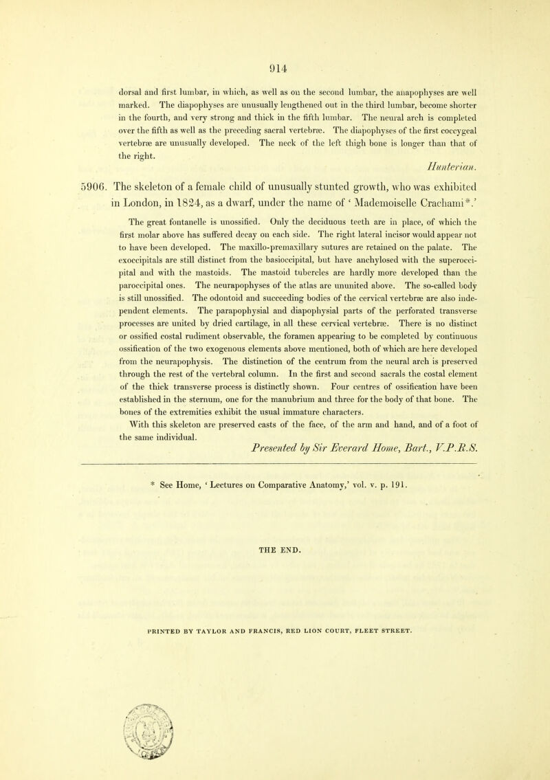 dorsal and first lumbar, in which, as well as ou the second lumbar, the anapophyses are well marked. The diapophyses are unusually lengthened out in the third lumbar, become shorter in the fourth, and very strong and thick in the fifth lumbar. The neural arch is completed over the fifth as well as the preceding sacral vertebrae. The diapophyses of the first coccygeal vertebrae are unusually developed. The neck of the left thigh bone is longer than that of the right. Hunterian. 5906. The skeleton of a female child of unusually stunted growth, who was exhibited in London, in 1824, as a dwarf, under the name of ' Mademoiselle Crachami*.' The great fontanelle is unossified. Only the deciduous teeth are in place, of which the first molar above has suffered decay on each side. The right lateral incisor would appear not to have been developed. The maxillo-premaxillary sutures are retained on the palate. The exoccipitals are still distinct from the basioccipital, but have anchylosed with the superocci- pital and with the mastoids. The mastoid tubercles are hardly more developed than the paroccipital ones. The neurapophyses of the atlas are ununited above. The so-called body is still unossified. The odontoid and succeeding bodies of the cervical vertebrae are also inde- pendent elements. The parapophysial and diapophysial parts of the perforated transverse processes are united by dried cartilage, in all these cervical vertebrae. There is no distinct or ossified costal rudiment observable, the foramen appearing to be completed by continuous ossification of the two exogenous elements above mentioned, both of which are here developed from the neurapophysis. The distinction of the centrum from the neural arch is preserved through the rest of the vertebral column. In the first and second sacrals the costal element of the thick transverse process is distinctly shown. Four centres of ossification have been established in the sternum, one for the manubrium and three for the body of that bone. The bones of the extremities exhibit the usual immature characters. With this skeleton are preserved casts of the face, of the arm and hand, and of a foot of the same individual. Presented hy Sir Everard Home, Bart., V.P.B.S. * See Home, ' Lectures on Comparative Anatomy,' vol. v. p. 191. THE END. PRINTED BY TAYLOR AND FRANCIS, RED LION COURT, FLEET STREET.