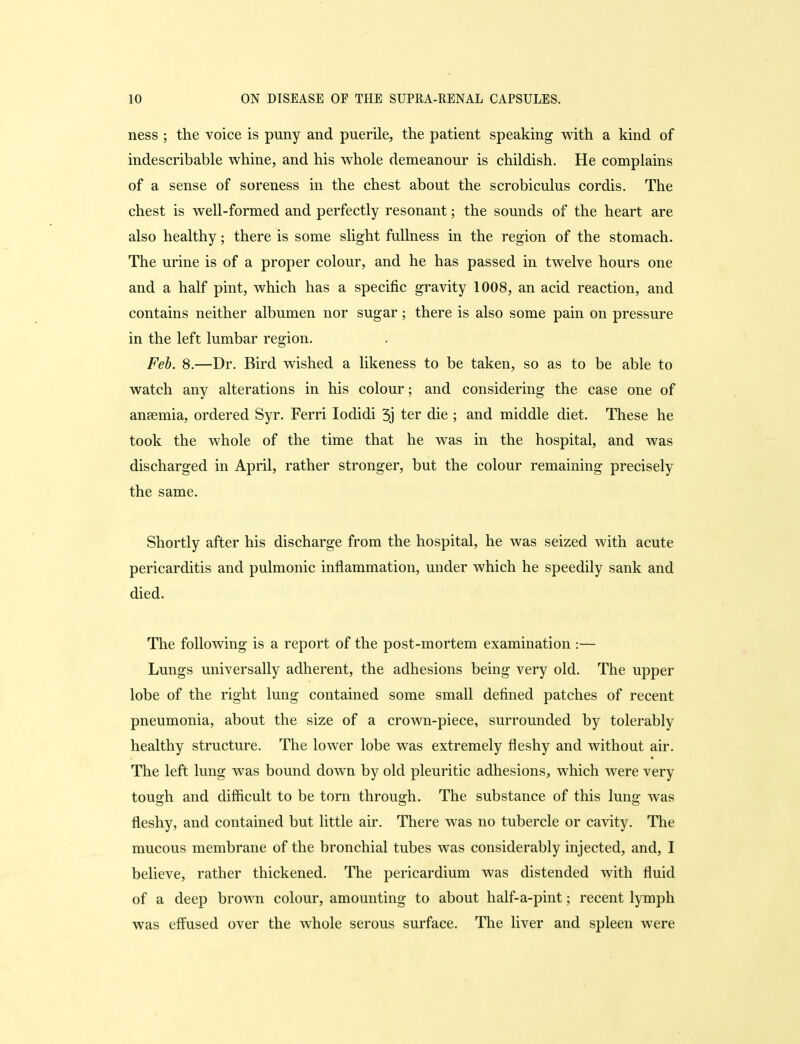 ness ; the voice is puny and puerile, the patient speaking with a kind of indescribable whine, and his whole demeanour is childish. He complains of a sense of soreness in the chest about the scrobiculus cordis. The chest is well-formed and perfectly resonant; the sounds of the heart are also healthy; there is some slight fullness in the region of the stomach. The urine is of a proper colour, and he has passed in twelve hours one and a half pint, which has a specific gravity 1008, an acid reaction, and contains neither albumen nor sugar; there is also some pain on pressure in the left lumbar region. Feb. 8.—Dr. Bird wished a likeness to be taken, so as to be able to watch any alterations in his colour; and considering the case one of ansemia, ordered Syr. Ferri lodidi 3j ter die ; and middle diet. These he took the whole of the time that he was in the hospital, and was discharged in April, rather stronger, but the colour remaining precisely the same. Shortly after his discharge from the hospital, he was seized with acute pericarditis and pulmonic inflammation, under which he speedily sank and died. The following is a report of the post-mortem examination :— Lungs universally adherent, the adhesions being very old. The upper lobe of the right lung contained some small defined patches of recent pneumonia, about the size of a crown-piece, surrounded by tolerably healthy structure. The lower lobe was extremely fleshy and without air. The left lung was bound down by old pleuritic adhesions, which were very tough and difficult to be torn through. The substance of this lung was fleshy, and contained but little air. There was no tubercle or cavity. The mucous membrane of the bronchial tubes was considerably injected, and, I believe, rather thickened. The pericardium was distended with fluid of a deep brown colour, amounting to about half-a-pint; recent lymph was effused over the whole serous surface. The liver and spleen were