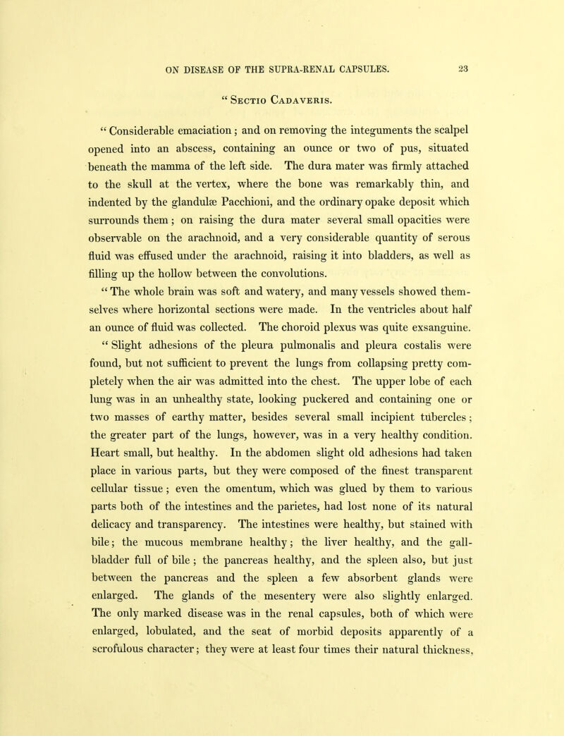  Sectio Cadaveris.  Considerable emaciation; and on removing the integuments the scalpel opened into an abscess, containing an ounce or two of pus, situated beneath the mamma of the left side. The dura mater was firmly attached to the skull at the vertex, where the bone was remarkably thin, and indented by the glandulse Pacchioni, and the ordinary opake deposit which surrounds them; on raising the dura mater several small opacities were observable on the arachnoid, and a very considerable quantity of serous fluid was effused under the arachnoid, raising it into bladders, as well as filling up the hollow between the convolutions. The whole brain was soft and watery, and many vessels showed them- selves where horizontal sections were made. In the ventricles about half an ounce of fluid was collected. The choroid plexus was quite exsanguine.  Slight adhesions of the pleura pulmonalis and pleura costalis were found, but not sufficient to prevent the lungs from collapsing pretty com- pletely when the air was admitted into the chest. The upper lobe of each lung was in an unhealthy state, looking puckered and containing one or two masses of earthy matter, besides several small incipient tubercles; the greater part of the lungs, however, was in a very healthy condition. Heart small, but healthy. In the abdomen slight old adhesions had taken place in various parts, but they were composed of the finest transparent cellular tissue; even the omentum, which was glued by them to various parts both of the intestines and the parietes, had lost none of its natural delicacy and transparency. The intestines were healthy, but stained with bile; the mucous membrane healthy; the liver healthy, and the gall- bladder full of bile ; the pancreas healthy, and the spleen also, but just between the pancreas and the spleen a few absorbent glands were enlarged. The glands of the mesentery were also slightly enlarged. The only marked disease was in the renal capsules, both of which were enlarged, lobulated, and the seat of morbid deposits apparently of a scrofulous character; they were at least four times their natural thickness,