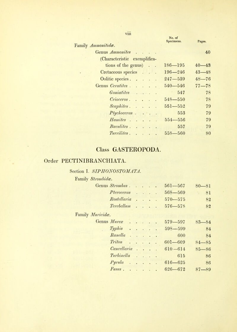 No. of Specimens. Pages. Family Ammonihda;. Genus Ammonites .... 40 (Characteristic exemplifica- tions of the genus) . . 186—195 40—43 Cretaceous species . . . 196—246 43—48 Oolitic species 247—539 48—76 Genus Ceratites 540—546 77—78 Goniatites .... 547 78 Crioceros. . . . . 548—550 78 ScajpUtes 551—552 79 Ptychoceras .... 553 79 Hamites 554—556 79 Baculites ..... 557 79 Turrilites 558—560 80 Class GASTEROPODA. Order PECTINIBRANCHIATA. Section 1. SIPHONOSTOMATA. Family Stmnbida. Genus Stromhus 561—567 80—81 Pteroceras . . . . 568—569 81 Eostellaria .... 570—575 82 Terebellum .... 576—578 82 Family MuricidcB. Genus Murex 579—597 83—84 Typhis 598—599 84 Banella 600 84 Triton 601—609 84—85 Cancellaria . . . . 610—614 85—86 Turbinella .... 615 86 Pyrula 616—625 86 Fusus 626—672 87—89